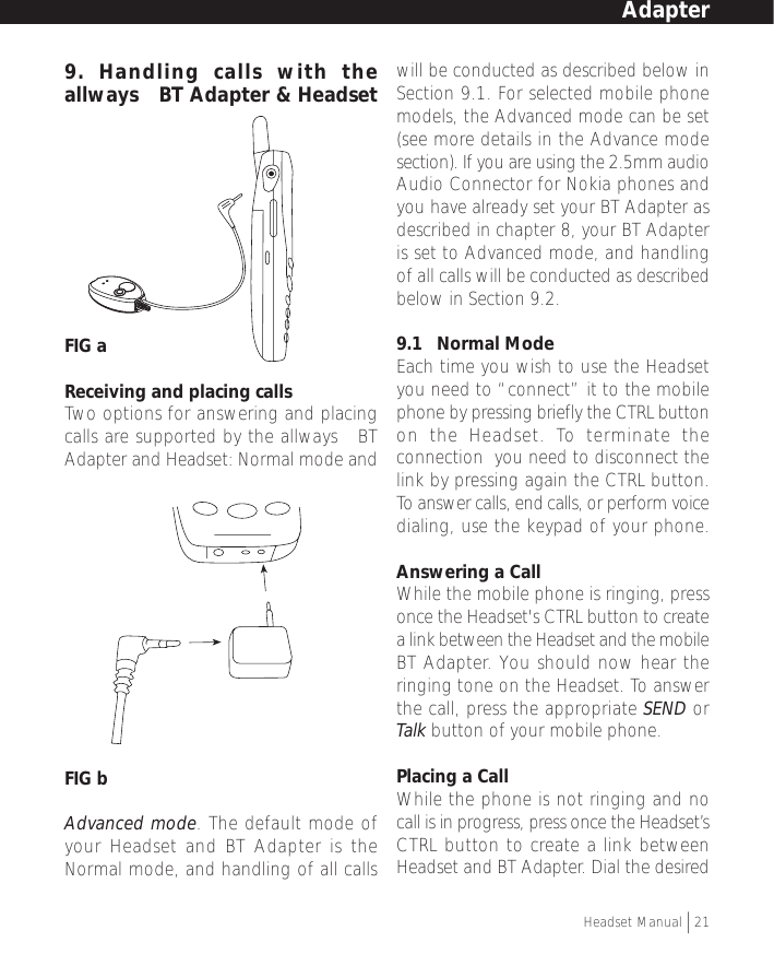 9. Handling calls with theallways™ BT Adapter &amp; HeadsetFIG aReceiving and placing callsTwo options for answering and placingcalls are supported by the allways™ BTAdapter and Headset: Normal mode andFIG bAdvanced mode. The default mode ofyour Headset and BT Adapter is theNormal mode, and handling of all callswill be conducted as described below inSection 9.1. For selected mobile phonemodels, the Advanced mode can be set(see more details in the Advance modesection). If you are using the 2.5mm audioAudio Connector for Nokia phones andyou have already set your BT Adapter asdescribed in chapter 8, your BT Adapteris set to Advanced mode, and handlingof all calls will be conducted as describedbelow in Section 9.2.9.1   Normal ModeEach time you wish to use the Headsetyou need to “connect” it to the mobilephone by pressing briefly the CTRL buttonon the Headset. To terminate theconnection  you need to disconnect thelink by pressing again the CTRL button.To answer calls, end calls, or perform voicedialing, use the keypad of your phone.Answering a CallWhile the mobile phone is ringing, pressonce the Headset&apos;s CTRL button to createa link between the Headset and the mobileBT Adapter. You should now hear theringing tone on the Headset. To answerthe call, press the appropriate SEND orTalk button of your mobile phone.Placing a CallWhile the phone is not ringing and nocall is in progress, press once the Headset’sCTRL button to create a link betweenHeadset and BT Adapter. Dial the desiredAdapterHeadset Manual   21