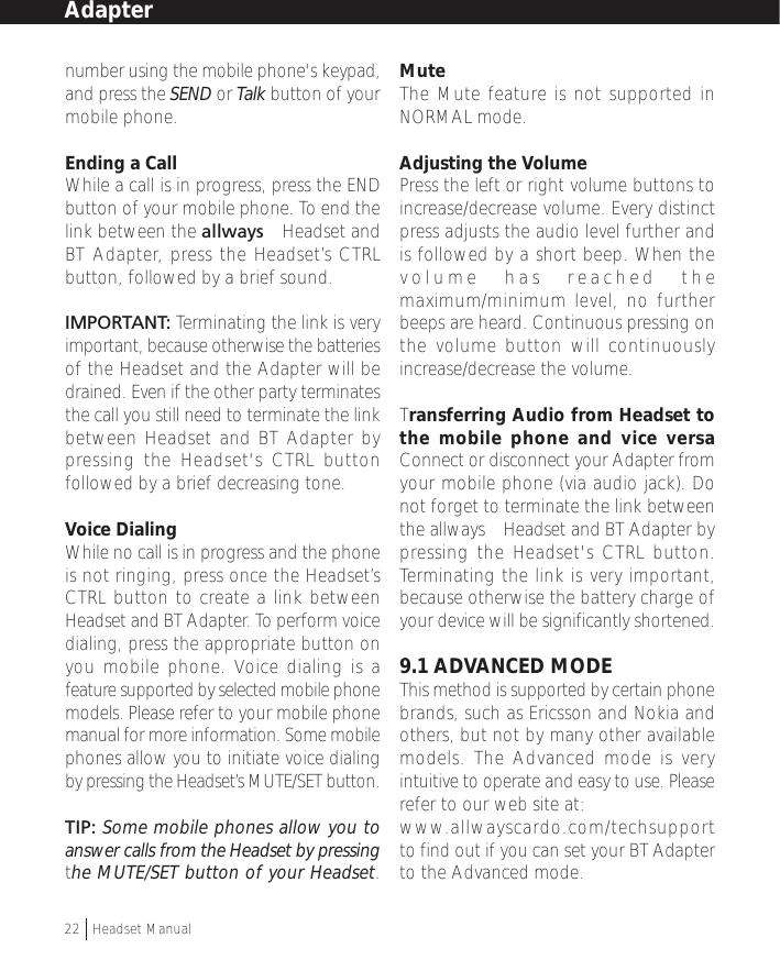 number using the mobile phone&apos;s keypad,and press the SEND or Talk button of yourmobile phone.Ending a CallWhile a call is in progress, press the ENDbutton of your mobile phone. To end thelink between the allways™ Headset andBT Adapter, press the Headset’s CTRLbutton, followed by a brief sound.IMPORTANT: Terminating the link is veryimportant, because otherwise the batteriesof the Headset and the Adapter will bedrained. Even if the other party terminatesthe call you still need to terminate the linkbetween Headset and BT Adapter bypressing the Headset&apos;s CTRL buttonfollowed by a brief decreasing tone.Voice DialingWhile no call is in progress and the phoneis not ringing, press once the Headset’sCTRL button to create a link betweenHeadset and BT Adapter. To perform voicedialing, press the appropriate button onyou mobile phone. Voice dialing is afeature supported by selected mobile phonemodels. Please refer to your mobile phonemanual for more information. Some mobilephones allow you to initiate voice dialingby pressing the Headset’s MUTE/SET button.TIP: Some mobile phones allow you toanswer calls from the Headset by pressingthe MUTE/SET button of your Headset.MuteThe Mute feature is not supported inNORMAL mode.Adjusting the VolumePress the left or right volume buttons toincrease/decrease volume. Every distinctpress adjusts the audio level further andis followed by a short beep. When thevolume has reached themaximum/minimum level, no furtherbeeps are heard. Continuous pressing onthe volume button will continuouslyincrease/decrease the volume.Transferring Audio from Headset tothe mobile phone and vice versaConnect or disconnect your Adapter fromyour mobile phone (via audio jack). Donot forget to terminate the link betweenthe allways™ Headset and BT Adapter bypressing the Headset&apos;s CTRL button.Terminating the link is very important,because otherwise the battery charge ofyour device will be significantly shortened.9.1 ADVANCED MODEThis method is supported by certain phonebrands, such as Ericsson and Nokia andothers, but not by many other availablemodels. The Advanced mode is veryintuitive to operate and easy to use. Pleaserefer to our web site at:www.allwayscardo.com/techsupportto find out if you can set your BT Adapterto the Advanced mode.Adapter22  †Headset Manual