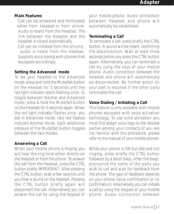 Main Features•Call can be answered and terminated  either from  Headset or from  phone.   Audio is heard from the Headset. The  link between the Adapter and the   Headset is closed automatically.• Call can be initiated from the phone;   audio is heard from the Headset.•Supports voice dialing with phones thatequipped accordingly.Setting the Advanced  modeTo  set your Headset to the Advancedmode, press and hold the Mute/Set buttonon the Headset for 5 seconds until thered light indicator starts flashing once. Totoggle between Normal and Advancedmode, press &amp; hold the Mute/Set buttonon the Headset for 5 seconds again. Whenthe red light indicator flashes once, youare in Advanced mode, two red flashesindicate Normal mode. Each additionalpressure of the Mute/Set button togglesbetween the two modes.Answering a CallWhen your mobile phone is ringing youwill hear the ring tone either directly onthe Headset or from the phone. To answerthe call from the Headset, press the CTRLbutton briefly. IMPORTANT:  After pressingthe CTRL button, wait a few seconds untilyou hear a sound on the Headset. Pressingthe CTRL button briefly again willdisconnect the call. Alternatively you cananswer the call by using the keypad ofyour mobile phone. Audio connectionbetween Headset and phone willautomatically be established.Terminating a CallTo terminate a call, press briefly the CTRLbutton. A sound will be heard, confirmingthe disconnection. Wait at least threeseconds before you press the CTRL buttonagain. Alternatively, you can terminate acall by using the keys of your mobilephone. Audio connection between theHeadset and phone will automaticallybe disconnected. No further action onyour part is required if the other partyterminates the call.Voice Dialing / Initiating a CallThis feature is only available with mobilephones equipped with voice activationtechnology. To use voice activation youmust first assign voice tags to the desiredparties among your contacts (if you arenot familiar with this procedure, pleaserefer to the manual of your mobile phone).While your phone is ON but idle and notringing, press briefly the CTRL buttonfollowed by a short beep. After the beep,pronounce the name of the party youwish to call and wait for feedback fromthe phone. The type of feedback dependson your phone (voice confirmation or noconfirmation). Alternatively you can initiatea call by using the keypad of your mobilephone. Audio connection betweenAdapterHeadset Manual   23
