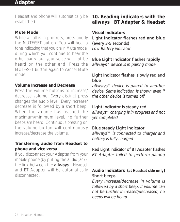 Headset and phone will automatically beestablished.Mute ModeWhile a call is in progress, press brieflythe MUTE/SET button. You will hear atone indicating that you are in Mute mode,during which you continue to hear theother party, but your voice will not beheard on the other end. Press theMUTE/SET button again to cancel Mutemode.Volume Increase and DecreasePress the volume buttons to increase/decrease volume. Every distinct presschanges the audio level. Every increase/decrease is followed by a short beep.When the volume has reached themaximum/minimum level, no furtherbeeps are heard. Continuous pressing onthe volume button will continuouslyincrease/decrease the volume.Transferring audio from Headset tophone and vice versaIf you disconnect your Adapter from yourmobile phone (by pulling the audio jack),the link between the allways™ Headsetand BT Adapter will be automaticallydisconnected.10. Reading indicators with theallways™ BT Adapter &amp; HeadsetVisual IndicatorsLight Indicator flashes red and blue(every 3-5 seconds)Low Battery indicatorBlue Light Indicator flashes rapidlyallways™ device is in pairing modeLight Indicator flashes  slowly red andblue allways™ device is paired to anotherdevice. Same indication is shown even ifthe other device is turned offLight Indicator is steady redallways™ charging is in progress and notyet completedBlue steady Light Indicator allways™ is connected to charger andbattery is fully chargedRed Light Indicator of BT Adapter flashesBT Adapter failed to perform pairingAudio Indicators  (at Headset side only)Short beepsEvery increase/decrease in volume isfollowed by a short beep. If volume cannot be further increased/decreased, nobeeps will be heard.Adapter24  †Headset Manual