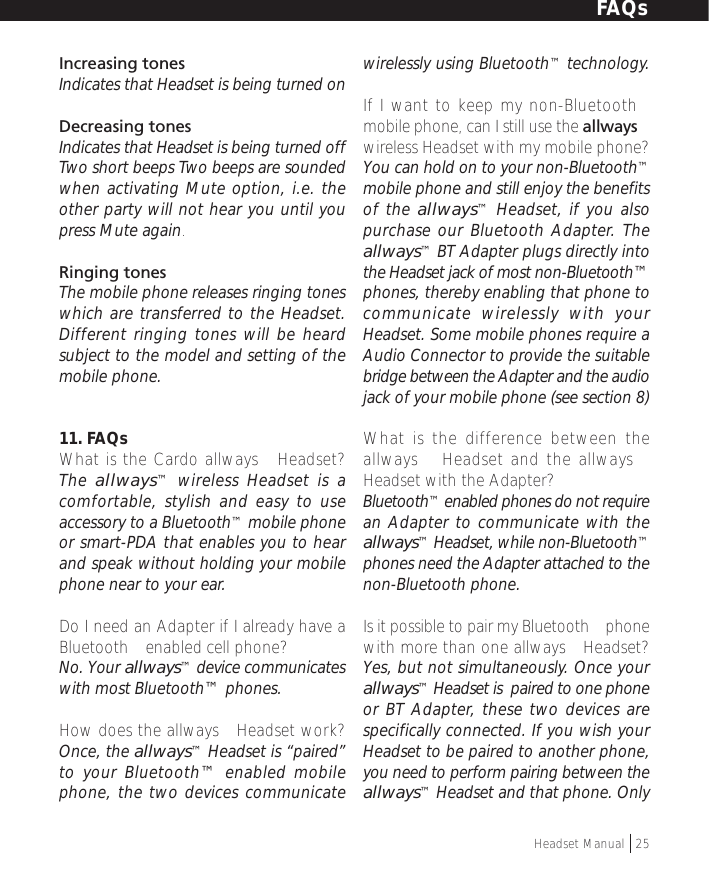 Increasing tonesIndicates that Headset is being turned onDecreasing tonesIndicates that Headset is being turned offTwo short beeps Two beeps are soundedwhen activating Mute option, i.e. theother party will not hear you until youpress Mute again.Ringing tonesThe mobile phone releases ringing toneswhich are transferred to the Headset.Different ringing tones will be heardsubject to the model and setting of themobile phone.11. FAQsWhat is the Cardo allways™ Headset?The allways™ wireless Headset is acomfortable, stylish and easy to useaccessory to a Bluetooth™ mobile phoneor smart-PDA that enables you to hearand speak without holding your mobilephone near to your ear.Do I need an Adapter if I already have aBluetooth™ enabled cell phone?No. Your allways™ device communicateswith most Bluetooth™ phones.How does the allways™ Headset work?Once, the allways™ Headset is “paired”to your Bluetooth™ enabled mobilephone, the two devices communicatewirelessly using Bluetooth™ technology.If I want to keep my non-Bluetooth™mobile phone, can I still use the allways™wireless Headset with my mobile phone?You can hold on to your non-Bluetooth™mobile phone and still enjoy the benefitsof the allways™ Headset, if you alsopurchase our Bluetooth Adapter. Theallways™ BT Adapter plugs directly intothe Headset jack of most non-Bluetooth™phones, thereby enabling that phone tocommunicate wirelessly with yourHeadset. Some mobile phones require aAudio Connector to provide the suitablebridge between the Adapter and the audiojack of your mobile phone (see section 8)What is the difference between theallways™ Headset and the allways™Headset with the Adapter?Bluetooth™ enabled phones do not requirean Adapter to communicate with theallways™ Headset, while non-Bluetooth™phones need the Adapter attached to thenon-Bluetooth phone.Is it possible to pair my Bluetooth™ phonewith more than one allways™ Headset?Yes, but not simultaneously. Once yourallways™ Headset is  paired to one phoneor BT Adapter, these two devices arespecifically connected. If you wish yourHeadset to be paired to another phone,you need to perform pairing between theallways™ Headset and that phone. OnlyFAQsHeadset Manual   25