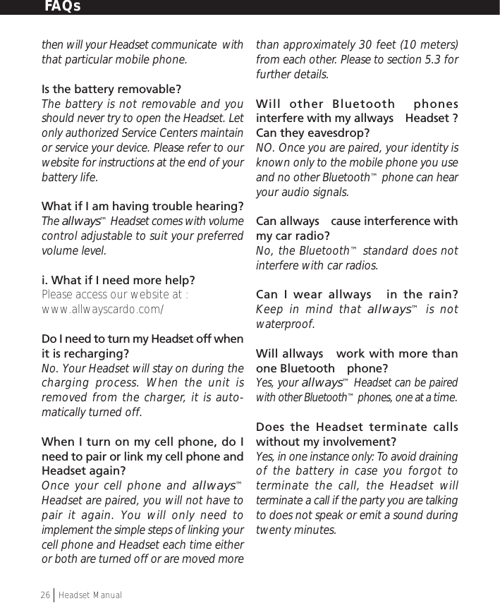 then will your Headset communicate  withthat particular mobile phone.Is the battery removable?The battery is not removable and youshould never try to open the Headset. Letonly authorized Service Centers maintainor service your device. Please refer to ourwebsite for instructions at the end of yourbattery life.What if I am having trouble hearing?The allways™ Headset comes with volumecontrol adjustable to suit your preferredvolume level.i. What if I need more help?Please access our website at :www.allwayscardo.com/Do I need to turn my Headset off whenit is recharging?No. Your Headset will stay on during thecharging process. When the unit isremoved from the charger, it is auto-matically turned off.When I turn on my cell phone, do Ineed to pair or link my cell phone andHeadset again?Once your cell phone and allways™Headset are paired, you will not have topair it again. You will only need toimplement the simple steps of linking yourcell phone and Headset each time eitheror both are turned off or are moved morethan approximately 30 feet (10 meters)from each other. Please to section 5.3 forfurther details.Will other Bluetooth™ phonesinterfere with my allways™ Headset ?Can they eavesdrop?NO. Once you are paired, your identity isknown only to the mobile phone you useand no other Bluetooth™ phone can hearyour audio signals.Can allways™ cause interference withmy car radio?No, the Bluetooth™ standard does notinterfere with car radios.Can I wear allways™ in the rain?Keep in mind that allways™ is notwaterproof.Will allways™ work with more thanone Bluetooth™ phone?Yes, your allways™ Headset can be pairedwith other Bluetooth™ phones, one at a time.Does the Headset terminate callswithout my involvement?Yes, in one instance only: To avoid drainingof the battery in case you forgot toterminate the call, the Headset willterminate a call if the party you are talkingto does not speak or emit a sound duringtwenty minutes.FAQs26  †Headset Manual