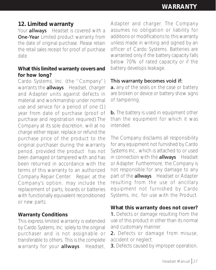 12. Limited warrantyYour allways™ Headset is covered with aOne-Year Limited product warranty fromthe date of original purchase. Please retainthe retail sales receipt for proof of purchasedate.What this limited warranty covers andfor how long?Cardo Systems, Inc. (the “Company”)warrants the allways™ Headset, chargerand Adapter units against defects inmaterial and workmanship under normaluse and service for a period of one (1)year from date of purchase (proof ofpurchase and registration required).TheCompany at its sole discretion, will at nocharge either repair, replace or refund thepurchase price of the product to theoriginal purchaser during the warrantyperiod, provided the product  has notbeen damaged or tampered with and hasbeen returned in accordance with theterms of this warranty to an authorizedCompany Repair Center.   Repair, at theCompany’s option, may include thereplacement of parts, boards or batterieswith functionally equivalent reconditionedor new parts.Warranty ConditionsThis express limited warranty is extendedby Cardo Systems, Inc. solely to the originalpurchaser and is not assignable ortransferable to others. This is the completewarranty for your allways™ Headset,Adapter and charger. The Companyassumes no obligation or liability foradditions or modifications to this warrantyunless made in writing and signed by anofficer of Cardo Systems. Batteries arewarranted only if the battery capacity fallsbelow 70% of rated capacity or if thebattery develops leakage.This warranty becomes void if:a. any of the seals on the case or batteryare broken or device or battery show signsof tampering.b. The battery is used in equipment otherthan the equipment for which it wasintended.The Company disclaims all responsibilityfor any equipment not furnished by CardoSystems Inc., which is attached to or usedin connection with the allways™ Headsetor Adapter. Furthermore, the Company isnot responsible for any damage to anypart of the allways™ Headset or Adapterresulting from the use of ancillaryequipment not furnished by CardoSystems, Inc. for use with the Product.What this warranty does not cover?1. Defects or damage resulting from theuse of this product in other than its normaland customary manner.2. Defects or damage from misuse,accident or neglect.3. Defects caused by improper operation,WARRANTYHeadset Manual   27
