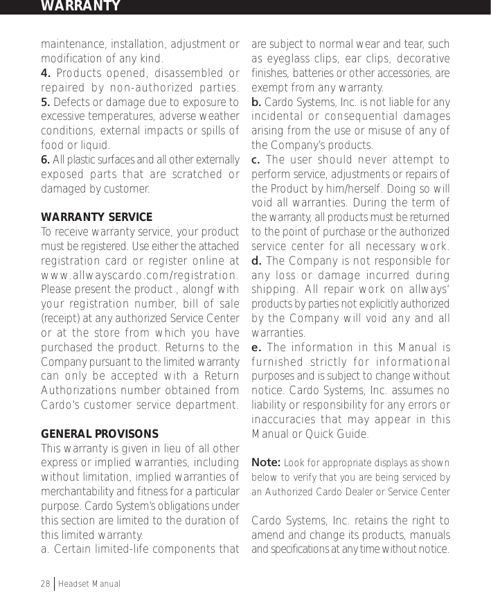 maintenance, installation, adjustment ormodification of any kind.4. Products opened, disassembled orrepaired by non-authorized parties.5. Defects or damage due to exposure toexcessive temperatures, adverse weatherconditions, external impacts or spills offood or liquid.6. All plastic surfaces and all other externallyexposed parts that are scratched ordamaged by customer.WARRANTY SERVICETo receive warranty service, your productmust be registered. Use either the attachedregistration card or register online atwww.allwayscardo.com/registration.Please present the product , alongf withyour registration number, bill of sale(receipt) at any authorized Service Centeror at the store from which you havepurchased the product. Returns to theCompany pursuant to the limited warrantycan only be accepted with a ReturnAuthorizations number obtained fromCardo’s customer service department.GENERAL PROVISONSThis warranty is given in lieu of all otherexpress or implied warranties, includingwithout limitation, implied warranties ofmerchantability and fitness for a particularpurpose. Cardo System’s obligations underthis section are limited to the duration ofthis limited warranty.a. Certain limited-life components thatare subject to normal wear and tear, suchas eyeglass clips, ear clips, decorativefinishes, batteries or other accessories, areexempt from any warranty.b. Cardo Systems, Inc. is not liable for anyincidental or consequential damagesarising from the use or misuse of any ofthe Company’s products.c. The user should never attempt toperform service, adjustments or repairs ofthe Product by him/herself. Doing so willvoid all warranties. During the term ofthe warranty, all products must be returnedto the point of purchase or the authorizedservice center for all necessary work.d. The Company is not responsible forany loss or damage incurred duringshipping. All repair work on allways‘products by parties not explicitly authorizedby the Company will void any and allwarranties.e.  The information in this Manual isfurnished strictly for informationalpurposes and is subject to change withoutnotice. Cardo Systems, Inc. assumes noliability or responsibility for any errors orinaccuracies that may appear in thisManual or Quick Guide.Note: Look for appropriate displays as shownbelow to verify that you are being serviced byan Authorized Cardo Dealer or Service CenterCardo Systems, Inc. retains the right toamend and change its products, manualsand specifications at any time without notice.WARRANTY28  †Headset Manual