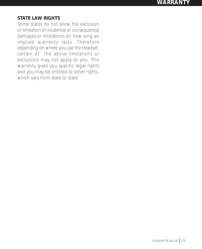 STATE LAW RIGHTSSome states do not allow the exclusionor limitation of incidental or consequentialdamages or limitations on how long animplied warranty lasts. Thereforedepending on where you use the Headset,certain of  the above limitations orexclusions may not apply to you. Thiswarranty gives you specific legal rightsand you may be entitled to other rights,which vary from state to state.Headset Manual   29WARRANTY