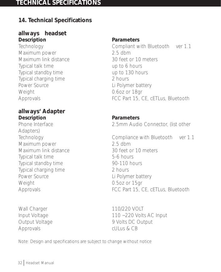 14. Technical Specificationsallways™ headsetDescription ParametersTechnology Compliant with Bluetooth™ ver 1.1Maximum power 2.5 dbmMaximum link distance  30 feet or 10 metersTypical talk time up to 6 hoursTypical standby time              up to 130 hoursTypical charging time 2 hoursPower Source Li Polymer batteryWeight 0.6oz or 18grApprovals FCC Part 15, CE, cETLus, Bluetoothallways‘ AdapterDescription ParametersPhone Interface 2.5mm Audio Connector, (list otherAdapters)Technology Compliance with Bluetooth™ ver 1.1Maximum power 2.5 dbmMaximum link distance  30 feet or 10 metersTypical talk time 5-6 hoursTypical standby time  90-110 hoursTypical charging time 2 hoursPower Source Li Polymer batteryWeight 0.5oz or 15grApprovals         FCC Part 15, CE, cETLus, Bluetooth™Wall Charger                             110/220 VOLTInput Voltage 110 ~220 Volts AC InputOutput Voltage  9 Volts DC OutputApprovals cULus &amp; CBNote: Design and specifications are subject to change without noticeTECHNICAL SPECIFICATIONS32  †Headset Manual