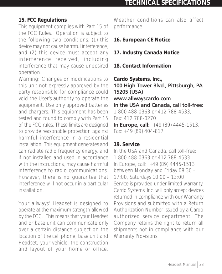 15. FCC RegulationsThis equipment complies with Part 15 ofthe FCC Rules.  Operation is subject tothe following two conditions: (1) thisdevice may not cause harmful interference,and (2) this device must accept anyinterference received, includinginterference that may cause undesiredoperation.Warning: Changes or modifications tothis unit not expressly approved by theparty responsible for compliance couldvoid the User’s authority to operate theequipment. Use only approved batteriesand chargers. This equipment has beentested and found to comply with Part 15of the FCC rules. These limits are designedto provide reasonable protection againstharmful interference in a residentialinstallation. This equipment generates andcan radiate radio frequency energy, andif not installed and used in accordancewith the instructions, may cause harmfulinterference to radio communications.However, there is no guarantee thatinterference will not occur in a particularinstallation.Your allways‘ Headset is designed tooperate at the maximum strength allowedby the FCC.  This means that your Headsetand or base unit can communicate onlyover a certain distance subject on thelocation of the cell phone, base unit andHeadset, your vehicle, the constructionand layout of your home or office.Weather conditions can also affectperformance.16. European CE Notice17. Industry Canada Notice18. Contact InformationCardo Systems, Inc.,100 High Tower Blvd., Pittsburgh, PA15205 (USA)www.allwayscardo.comIn the USA and Canada, call toll-free:1 800 488-0363 or 412 788-4533,Fax: 412 788-0270In Europe, call:  +49 (89) 4445-1513,Fax: +49 (89) 404-81719. ServiceIn the USA and Canada, call toll-free:1 800 488-0363 or 412 788-4533In Europe, call:  +49 (89) 4445-1513between Monday and Friday 08:30 –17:00, Saturdays 10:00 – 13:00Service is provided under limited warranty.Cardo Systems, Inc. will only accept devicesreturned in compliance with our WarrantyProvisions and submitted with a ReturnAuthorization Number issued by a Cardoauthorized service department. TheCompany retains the right to return allshipments not in compliance with ourWarranty Provisions.TECHNICAL SPECIFICATIONSHeadset Manual   33