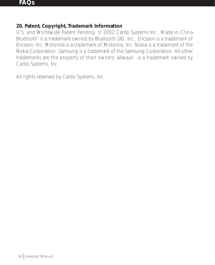 20. Patent, Copyright, Trademark InformationU.S. and Worldwide Patent Pending; © 2002 Cardo Systems Inc.; Made in ChinaBluetooth‘ is a trademark owned by Bluetooth SIG, Inc., Ericsson is a trademark ofEricsson, Inc. Motorola is a trademark of Motorola, Inc. Nokia is a trademark of theNokia Corporation. Samsung is a trademark of the Samsung Corporation. All othertrademarks are the property of their owners. allways‘  is a trademark owned byCardo Systems, Inc.All rights reserved by Cardo Systems, Inc.34  †Headset ManualFAQs