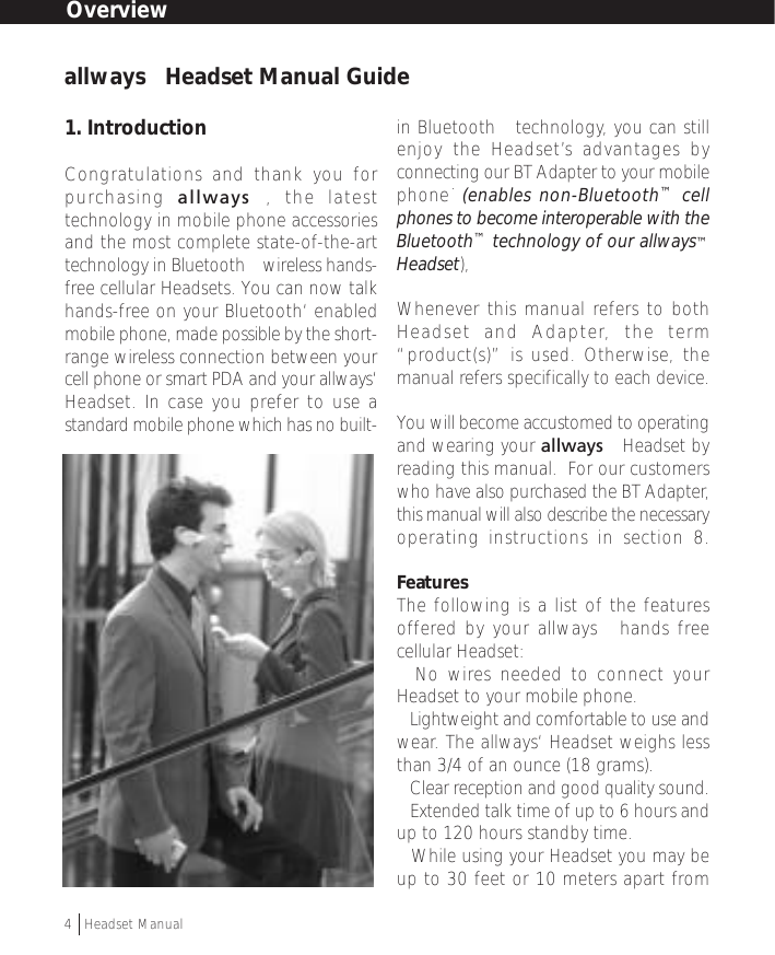 1. IntroductionCongratulations and thank you forpurchasing  allways™, the latesttechnology in mobile phone accessoriesand the most complete state-of-the-arttechnology in Bluetooth™ wireless hands-free cellular Headsets. You can now talkhands-free on your Bluetooth‘ enabledmobile phone, made possible by the short-range wireless connection between yourcell phone or smart PDA and your allways‘Headset. In case you prefer to use astandard mobile phone which has no built-in Bluetooth™ technology, you can stillenjoy the Headset’s advantages byconnecting our BT Adapter to your mobilephone˙ (enables non-Bluetooth™ cellphones to become interoperable with theBluetooth™ technology of our allways™Headset),Whenever this manual refers to bothHeadset and Adapter, the term“product(s)” is used. Otherwise, themanual refers specifically to each device.You will become accustomed to operatingand wearing your allways™ Headset byreading this manual.  For our customerswho have also purchased the BT Adapter,this manual will also describe the necessaryoperating instructions in section 8.FeaturesThe following is a list of the featuresoffered by your allways™ hands freecellular Headset:• No wires needed to connect yourHeadset to your mobile phone.• Lightweight and comfortable to use andwear. The allways‘ Headset weighs lessthan 3/4 of an ounce (18 grams).• Clear reception and good quality sound.• Extended talk time of up to 6 hours andup to 120 hours standby time.• While using your Headset you may beup to 30 feet or 10 meters apart fromOverviewallways™ Headset Manual Guide4  †Headset Manual