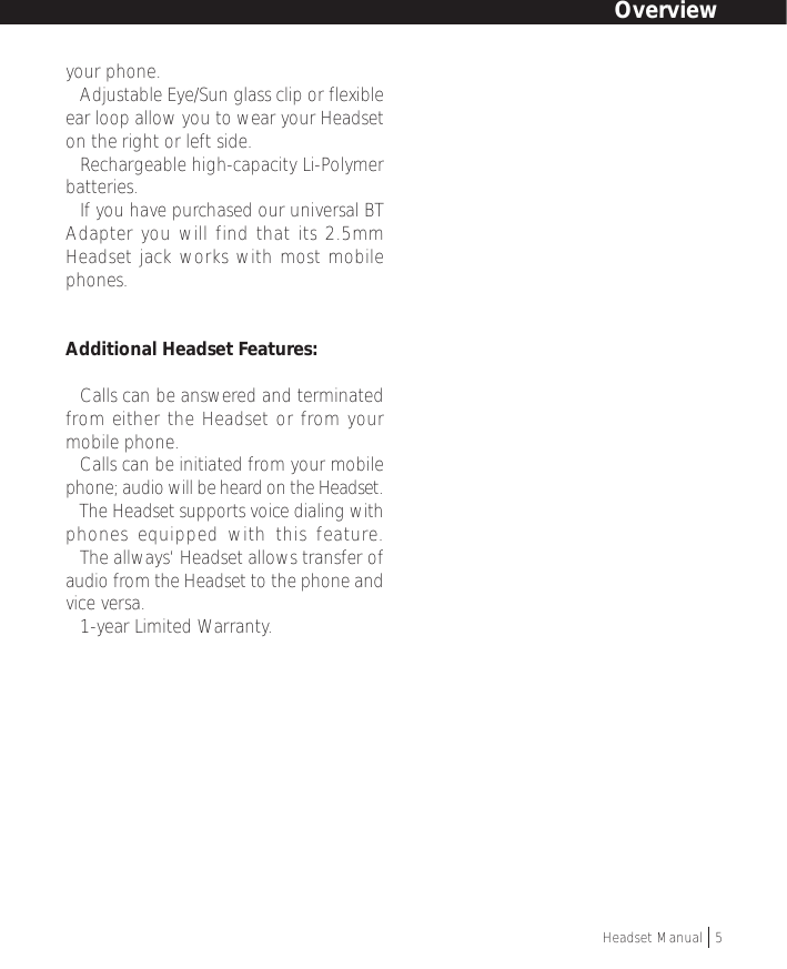your phone.• Adjustable Eye/Sun glass clip or flexibleear loop allow you to wear your Headseton the right or left side.• Rechargeable high-capacity Li-Polymerbatteries.• If you have purchased our universal BTAdapter you will find that its 2.5mmHeadset jack works with most mobilephones.Additional Headset Features:• Calls can be answered and terminatedfrom either the Headset or from yourmobile phone.• Calls can be initiated from your mobilephone; audio will be heard on the Headset.• The Headset supports voice dialing withphones equipped with this feature.• The allways‘ Headset allows transfer ofaudio from the Headset to the phone andvice versa.• 1-year Limited Warranty.OverviewHeadset Manual   5