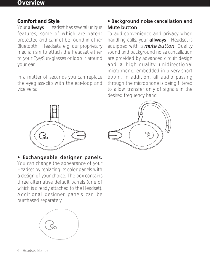 Comfort and StyleYour allways™ Headset has several uniquefeatures, some of which are patentprotected and cannot be found in otherBluetooth™ Headsets, e.g. our proprietarymechanism to attach the Headset eitherto your Eye/Sun-glasses or loop it aroundyour ear.In a matter of seconds you can replacethe eyeglass-clip with the ear-loop andvice versa.• Exchangeable designer panels.You can change the appearance of yourHeadset by replacing its color panels witha design of your choice. The box containsthree alternative default panels (one ofwhich is already attached to the Headset).Additional designer panels can bepurchased separately.• Background noise cancellation andMute buttonTo  add convenience and privacy whenhandling calls, your allways™ Headset isequipped with a mute button. Qualitysound and background noise cancellationare provided by advanced circuit designand a high-quality unidirectionalmicrophone, embedded in a very shortboom. In addition, all audio passingthrough the microphone is being filteredto allow transfer only of signals in thedesired frequency band.Overview6  †Headset Manual