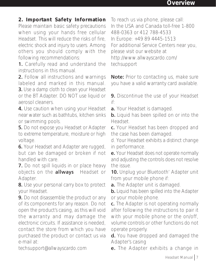 2. Important Safety InformationPlease maintain basic safety precautionswhen using your hands free cellularHeadset. This will reduce the risks of fire,electric shock and injury to users. Amongothers you should comply with thefollowing recommendations:1. Carefully read and understand theinstructions in this manual.2. Follow all instructions and warningslabeled and marked in this manual.3. Use a damp cloth to clean your Headsetor the BT Adapter. DO NOT use liquid oraerosol cleaners.4. Use caution when using your Headsetnear water such as bathtubs, kitchen sinksor swimming pools.5. Do not expose you Headset or Adapterto extreme temperature, moisture or highvoltage.6. Your Headset and Adapter are rugged,but can be damaged or broken if nothandled with care.7. Do not spill liquids in or place heavyobjects on the allways™ Headset orAdapter.8. Use your personal carry box to protectyour Headset.9. Do not disassemble the product or anyof its components for any reason. Do notopen the product’s casing, as this will voidthe warranty and may damage theelectronic circuits. If assistance is needed,contact the store from which you havepurchased the product or contact us viae-mail at:techsupport@allwayscardo.comTo reach us via phone, please call:In the USA and Canada toll-free 1-800488-0363 or 412 788-4533In Europe: +49 89 4445-1513For additional Service Centers near you,please visit our website athttp://www.allwayscardo.com/techsupportNote: Prior to contacting us, make sureyou have a valid warranty card available.9. Discontinue the use of your Headsetif:a. Your Headset is damaged.b. Liquid has been spilled on or into theHeadset.c. Your Headset has been dropped andthe case has been damaged.d. Your Headset exhibits a distinct changein performance.e. Your Headset does not operate normallyand adjusting the controls does not resolvethe issue.10. Unplug your Bluetooth‘ Adapter unitfrom your mobile phone if:a. The Adapter unit is damaged.b. Liquid has been spilled into the Adapteror your mobile phone.c. The Adapter is not operating normallyafter following the instructions to pair itwith your mobile phone or the on/off,volume controls or other functions do notoperate properly.d. You have dropped and damaged theAdapter’s casinge. The Adapter exhibits a change inOverviewHeadset Manual   7