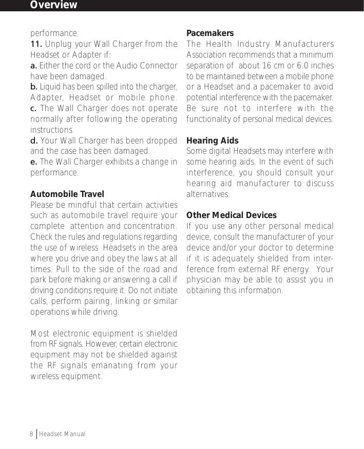 performance.11. Unplug your Wall Charger from theHeadset or Adapter if:a. Either the cord or the Audio Connectorhave been damaged.b. Liquid has been spilled into the charger,Adapter, Headset or mobile phone.c. The Wall Charger does not operatenormally after following the operatinginstructions.d. Your Wall Charger has been droppedand the case has been damaged.e. The Wall Charger exhibits a change inperformance.Automobile TravelPlease be mindful that certain activitiessuch as automobile travel require yourcomplete  attention and concentration.Check the rules and regulations regardingthe use of wireless  Headsets in the areawhere you drive and obey the laws at alltimes. Pull to the side of the road andpark before making or answering a call ifdriving conditions require it. Do not initiatecalls, perform pairing, linking or similaroperations while driving.Most electronic equipment is shieldedfrom RF signals. However, certain electronicequipment may not be shielded againstthe RF signals emanating from yourwireless equipment.PacemakersThe Health Industry ManufacturersAssociation recommends that a minimumseparation of  about 16 cm or 6.0 inchesto be maintained between a mobile phoneor a Headset and a pacemaker to avoidpotential interference with the pacemaker.Be sure not to interfere with thefunctionality of personal medical devices.Hearing AidsSome digital Headsets may interfere withsome hearing aids. In the event of suchinterference, you should consult yourhearing aid manufacturer to discussalternatives.Other Medical DevicesIf you use any other personal medicaldevice, consult the manufacturer of yourdevice and/or your doctor to determineif it is adequately shielded from inter-ference from external RF energy.  Yourphysician may be able to assist you inobtaining this information.Overview8  †Headset Manual