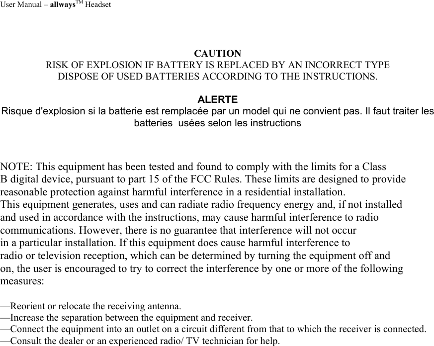 User Manual – allwaysTM Headset  CAUTION RISK OF EXPLOSION IF BATTERY IS REPLACED BY AN INCORRECT TYPE DISPOSE OF USED BATTERIES ACCORDING TO THE INSTRUCTIONS.  ALERTE Risque d&apos;explosion si la batterie est remplacée par un model qui ne convient pas. Il faut traiter les batteries  usées selon les instructions    NOTE: This equipment has been tested and found to comply with the limits for a Class B digital device, pursuant to part 15 of the FCC Rules. These limits are designed to provide reasonable protection against harmful interference in a residential installation. This equipment generates, uses and can radiate radio frequency energy and, if not installed and used in accordance with the instructions, may cause harmful interference to radio communications. However, there is no guarantee that interference will not occur in a particular installation. If this equipment does cause harmful interference to radio or television reception, which can be determined by turning the equipment off and on, the user is encouraged to try to correct the interference by one or more of the following measures:  —Reorient or relocate the receiving antenna. —Increase the separation between the equipment and receiver. —Connect the equipment into an outlet on a circuit different from that to which the receiver is connected. —Consult the dealer or an experienced radio/ TV technician for help. 