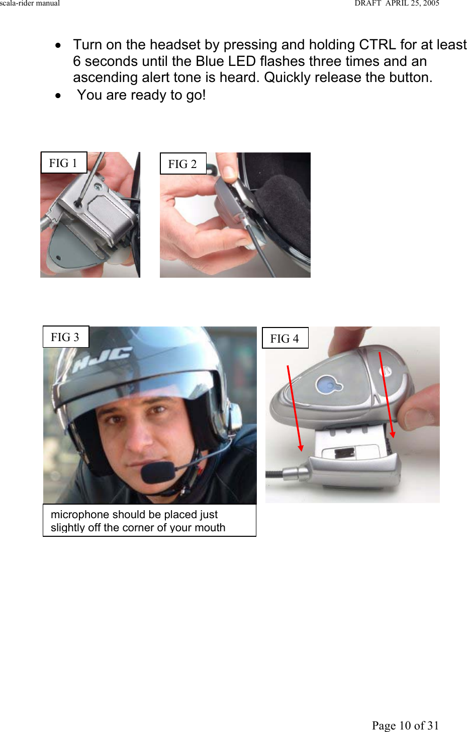 scala-rider manual                                                                                                                        DRAFT  APRIL 25, 2005     Page 10 of 31 •  Turn on the headset by pressing and holding CTRL for at least 6 seconds until the Blue LED flashes three times and an ascending alert tone is heard. Quickly release the button. •   You are ready to go!                                                                                               FIG 4FIG 2FIG 1 FIG 3 microphone should be placed just slightly off the corner of your mouth