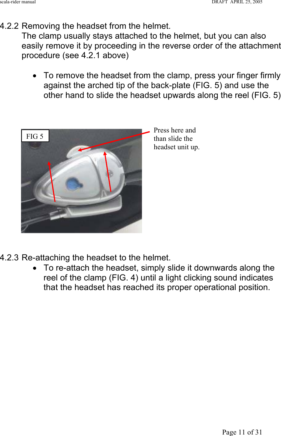 scala-rider manual                                                                                                                        DRAFT  APRIL 25, 2005     Page 11 of 31 4.2.2 Removing the headset from the helmet. The clamp usually stays attached to the helmet, but you can also easily remove it by proceeding in the reverse order of the attachment procedure (see 4.2.1 above)  •  To remove the headset from the clamp, press your finger firmly against the arched tip of the back-plate (FIG. 5) and use the other hand to slide the headset upwards along the reel (FIG. 5)       4.2.3 Re-attaching the headset to the helmet.  •  To re-attach the headset, simply slide it downwards along the reel of the clamp (FIG. 4) until a light clicking sound indicates that the headset has reached its proper operational position.             FIG 5  Press here and than slide the headset unit up. 