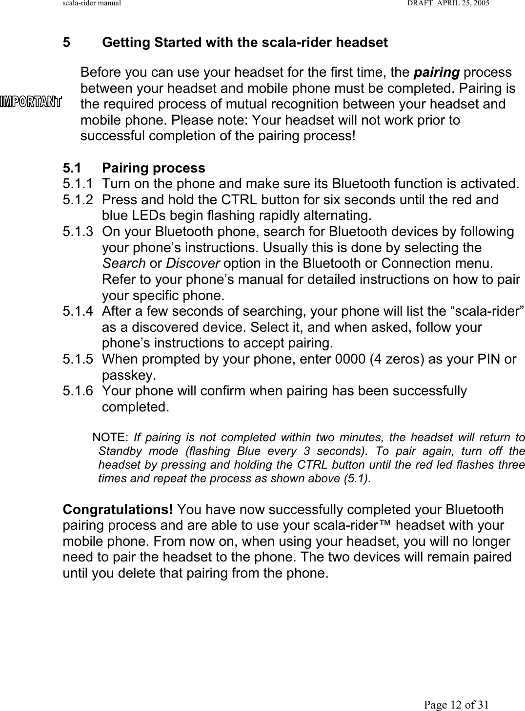 scala-rider manual                                                                                                                        DRAFT  APRIL 25, 2005     Page 12 of 31 5 Getting Started with the scala-rider headset  Before you can use your headset for the first time, the pairing process between your headset and mobile phone must be completed. Pairing is the required process of mutual recognition between your headset and mobile phone. Please note: Your headset will not work prior to successful completion of the pairing process!   5.1 Pairing process 5.1.1  Turn on the phone and make sure its Bluetooth function is activated. 5.1.2  Press and hold the CTRL button for six seconds until the red and blue LEDs begin flashing rapidly alternating. 5.1.3  On your Bluetooth phone, search for Bluetooth devices by following your phone’s instructions. Usually this is done by selecting the Search or Discover option in the Bluetooth or Connection menu. Refer to your phone’s manual for detailed instructions on how to pair your specific phone. 5.1.4  After a few seconds of searching, your phone will list the “scala-rider” as a discovered device. Select it, and when asked, follow your phone’s instructions to accept pairing. 5.1.5  When prompted by your phone, enter 0000 (4 zeros) as your PIN or passkey. 5.1.6  Your phone will confirm when pairing has been successfully completed.            NOTE:  If pairing is not completed within two minutes, the headset will return to Standby mode (flashing Blue every 3 seconds). To pair again, turn off the headset by pressing and holding the CTRL button until the red led flashes three times and repeat the process as shown above (5.1).  Congratulations! You have now successfully completed your Bluetooth pairing process and are able to use your scala-rider™ headset with your mobile phone. From now on, when using your headset, you will no longer need to pair the headset to the phone. The two devices will remain paired until you delete that pairing from the phone.      