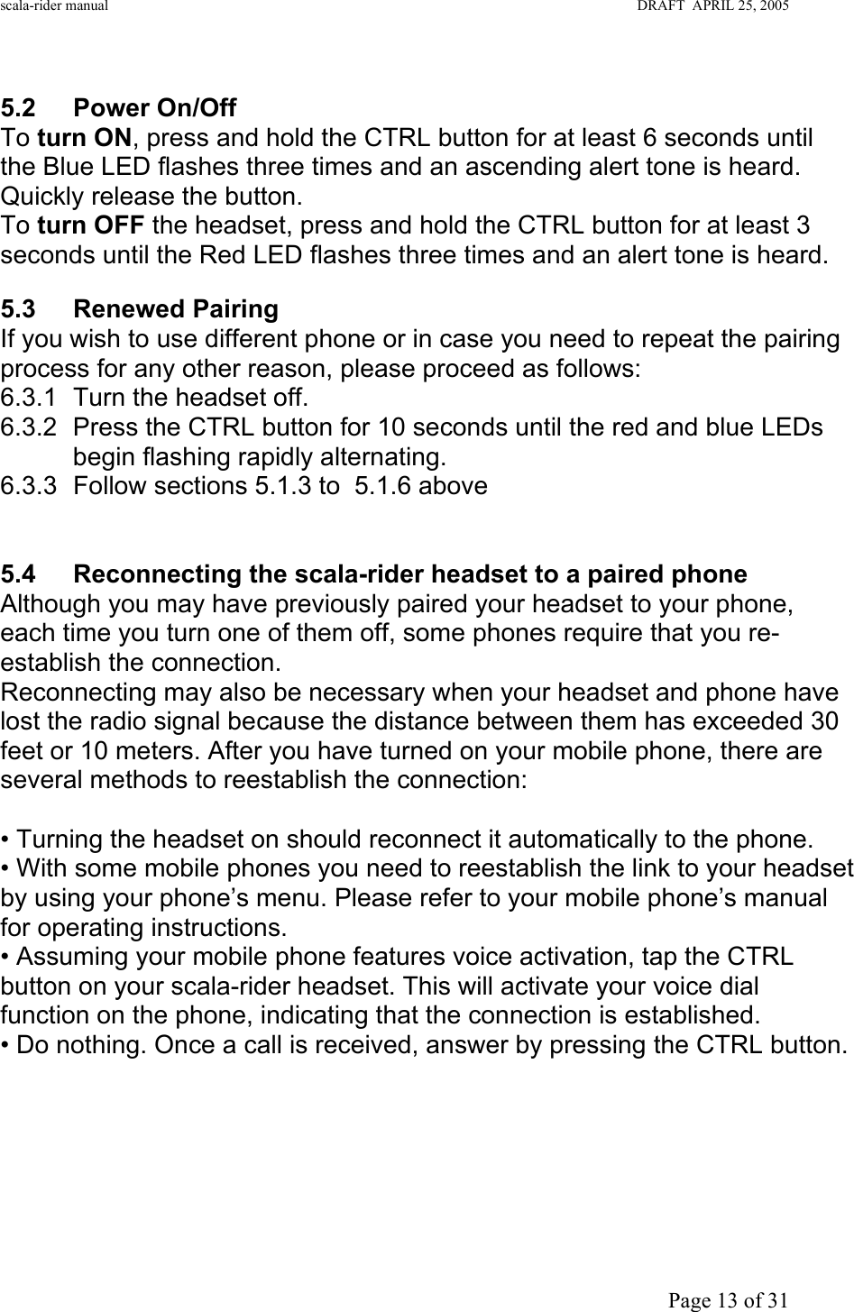 scala-rider manual                                                                                                                        DRAFT  APRIL 25, 2005     Page 13 of 31  5.2 Power On/Off To turn ON, press and hold the CTRL button for at least 6 seconds until the Blue LED flashes three times and an ascending alert tone is heard. Quickly release the button. To turn OFF the headset, press and hold the CTRL button for at least 3 seconds until the Red LED flashes three times and an alert tone is heard.   5.3 Renewed Pairing  If you wish to use different phone or in case you need to repeat the pairing process for any other reason, please proceed as follows: 6.3.1  Turn the headset off. 6.3.2  Press the CTRL button for 10 seconds until the red and blue LEDs begin flashing rapidly alternating. 6.3.3 Follow sections 5.1.3 to  5.1.6 above    5.4  Reconnecting the scala-rider headset to a paired phone Although you may have previously paired your headset to your phone, each time you turn one of them off, some phones require that you re-establish the connection. Reconnecting may also be necessary when your headset and phone have lost the radio signal because the distance between them has exceeded 30 feet or 10 meters. After you have turned on your mobile phone, there are several methods to reestablish the connection:  • Turning the headset on should reconnect it automatically to the phone. • With some mobile phones you need to reestablish the link to your headset by using your phone’s menu. Please refer to your mobile phone’s manual for operating instructions. • Assuming your mobile phone features voice activation, tap the CTRL button on your scala-rider headset. This will activate your voice dial function on the phone, indicating that the connection is established. • Do nothing. Once a call is received, answer by pressing the CTRL button.       