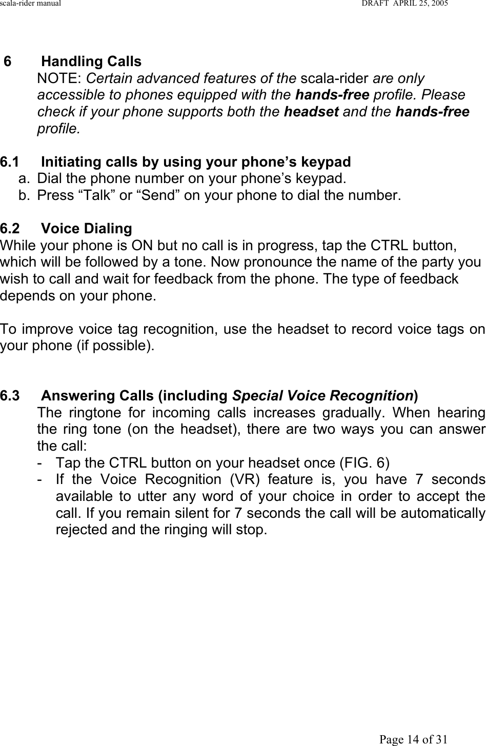 scala-rider manual                                                                                                                        DRAFT  APRIL 25, 2005     Page 14 of 31  6 Handling Calls NOTE: Certain advanced features of the scala-rider are only accessible to phones equipped with the hands-free profile. Please check if your phone supports both the headset and the hands-free profile.  6.1 Initiating calls by using your phone’s keypad a.  Dial the phone number on your phone’s keypad. b.  Press “Talk” or “Send” on your phone to dial the number.  6.2 Voice Dialing  While your phone is ON but no call is in progress, tap the CTRL button, which will be followed by a tone. Now pronounce the name of the party you wish to call and wait for feedback from the phone. The type of feedback depends on your phone.  To improve voice tag recognition, use the headset to record voice tags on your phone (if possible).   6.3  Answering Calls (including Special Voice Recognition) The ringtone for incoming calls increases gradually. When hearing  the ring tone (on the headset), there are two ways you can answer the call: -  Tap the CTRL button on your headset once (FIG. 6)  -  If the Voice Recognition (VR) feature is, you have 7 seconds available to utter any word of your choice in order to accept the call. If you remain silent for 7 seconds the call will be automatically rejected and the ringing will stop.           