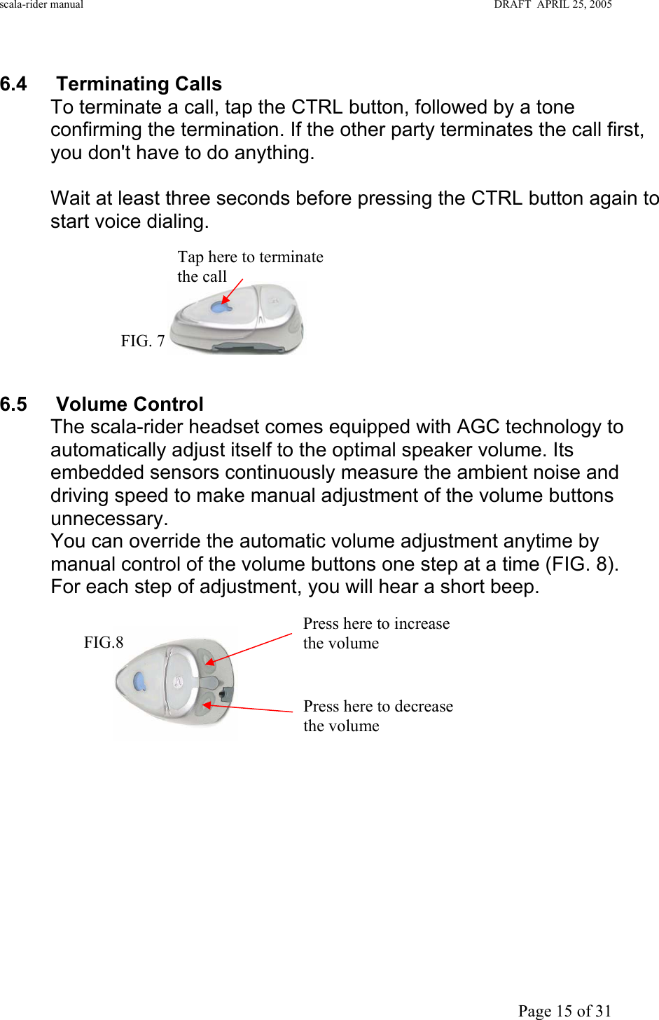 scala-rider manual                                                                                                                        DRAFT  APRIL 25, 2005     Page 15 of 31  6.4 Terminating Calls To terminate a call, tap the CTRL button, followed by a tone confirming the termination. If the other party terminates the call first, you don&apos;t have to do anything.  Wait at least three seconds before pressing the CTRL button again to start voice dialing.        6.5 Volume Control The scala-rider headset comes equipped with AGC technology to automatically adjust itself to the optimal speaker volume. Its embedded sensors continuously measure the ambient noise and driving speed to make manual adjustment of the volume buttons unnecessary.  You can override the automatic volume adjustment anytime by manual control of the volume buttons one step at a time (FIG. 8).   For each step of adjustment, you will hear a short beep.                 Press here to decrease the volume  Press here to increase the volume  FIG.8 Tap here to terminate the call FIG. 7 