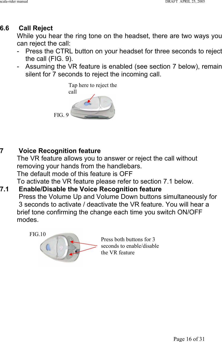 scala-rider manual                                                                                                                        DRAFT  APRIL 25, 2005     Page 16 of 31  6.6 Call Reject While you hear the ring tone on the headset, there are two ways you can reject the call: -  Press the CTRL button on your headset for three seconds to reject the call (FIG. 9). -  Assuming the VR feature is enabled (see section 7 below), remain silent for 7 seconds to reject the incoming call.             7 Voice Recognition feature  The VR feature allows you to answer or reject the call without removing your hands from the handlebars. The default mode of this feature is OFF  To activate the VR feature please refer to section 7.1 below.        7.1 Enable/Disable the Voice Recognition feature   Press the Volume Up and Volume Down buttons simultaneously for     3 seconds to activate / deactivate the VR feature. You will hear a brief tone confirming the change each time you switch ON/OFF modes.              Tap here to reject the call FIG. 9 Press both buttons for 3 seconds to enable/disable the VR feature FIG.10