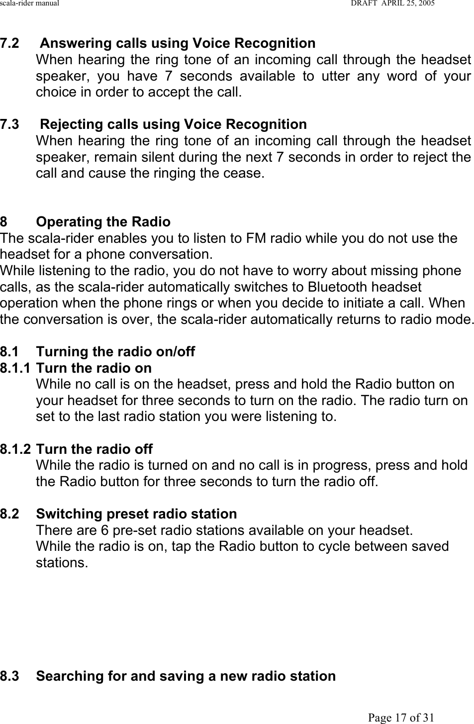 scala-rider manual                                                                                                                        DRAFT  APRIL 25, 2005     Page 17 of 31 7.2 Answering calls using Voice Recognition When hearing the ring tone of an incoming call through the headset speaker, you have 7 seconds available to utter any word of your choice in order to accept the call.   7.3  Rejecting calls using Voice Recognition When hearing the ring tone of an incoming call through the headset speaker, remain silent during the next 7 seconds in order to reject the call and cause the ringing the cease.    8  Operating the Radio  The scala-rider enables you to listen to FM radio while you do not use the headset for a phone conversation. While listening to the radio, you do not have to worry about missing phone calls, as the scala-rider automatically switches to Bluetooth headset operation when the phone rings or when you decide to initiate a call. When the conversation is over, the scala-rider automatically returns to radio mode.  8.1 Turning the radio on/off 8.1.1 Turn the radio on While no call is on the headset, press and hold the Radio button on your headset for three seconds to turn on the radio. The radio turn on set to the last radio station you were listening to.  8.1.2 Turn the radio off While the radio is turned on and no call is in progress, press and hold the Radio button for three seconds to turn the radio off.  8.2  Switching preset radio station  There are 6 pre-set radio stations available on your headset. While the radio is on, tap the Radio button to cycle between saved stations.        8.3  Searching for and saving a new radio station 