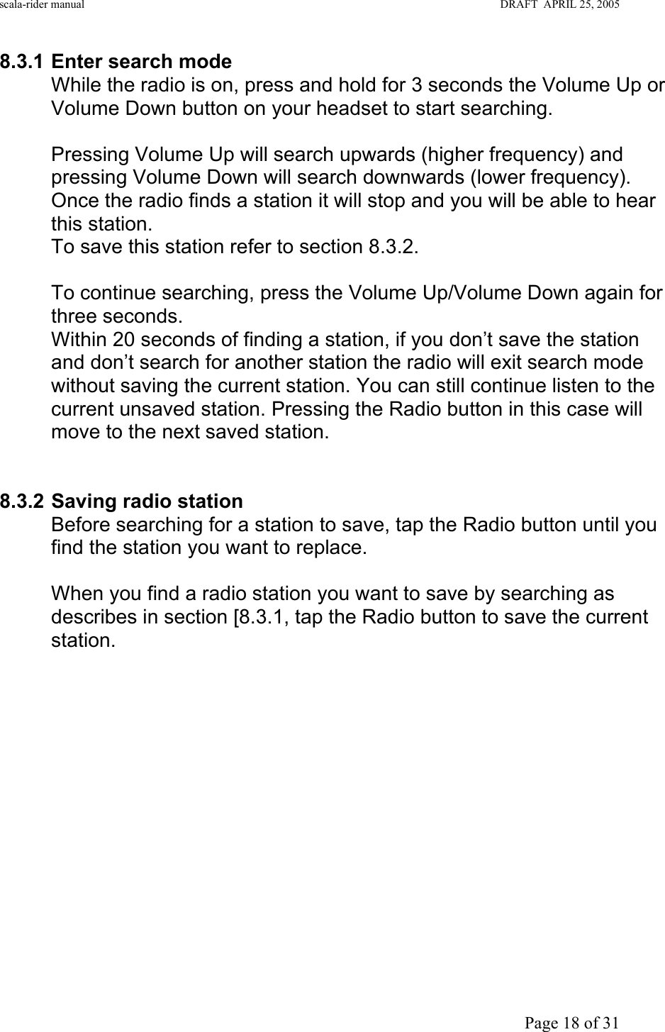 scala-rider manual                                                                                                                        DRAFT  APRIL 25, 2005     Page 18 of 31 8.3.1 Enter search mode While the radio is on, press and hold for 3 seconds the Volume Up or Volume Down button on your headset to start searching.  Pressing Volume Up will search upwards (higher frequency) and pressing Volume Down will search downwards (lower frequency). Once the radio finds a station it will stop and you will be able to hear this station. To save this station refer to section 8.3.2.  To continue searching, press the Volume Up/Volume Down again for three seconds.  Within 20 seconds of finding a station, if you don’t save the station and don’t search for another station the radio will exit search mode without saving the current station. You can still continue listen to the current unsaved station. Pressing the Radio button in this case will move to the next saved station.     8.3.2 Saving radio station Before searching for a station to save, tap the Radio button until you find the station you want to replace.   When you find a radio station you want to save by searching as describes in section [8.3.1, tap the Radio button to save the current station.                