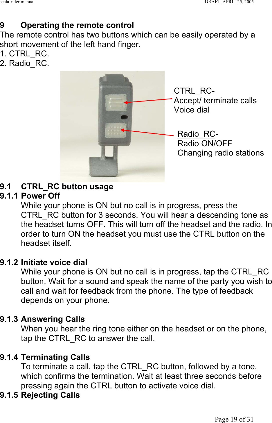 scala-rider manual                                                                                                                        DRAFT  APRIL 25, 2005     Page 19 of 31 9  Operating the remote control  The remote control has two buttons which can be easily operated by a short movement of the left hand finger. 1. CTRL_RC. 2. Radio_RC.             9.1 CTRL_RC button usage 9.1.1 Power Off While your phone is ON but no call is in progress, press the CTRL_RC button for 3 seconds. You will hear a descending tone as the headset turns OFF. This will turn off the headset and the radio. In order to turn ON the headset you must use the CTRL button on the headset itself.  9.1.2 Initiate voice dial While your phone is ON but no call is in progress, tap the CTRL_RC button. Wait for a sound and speak the name of the party you wish to call and wait for feedback from the phone. The type of feedback depends on your phone.  9.1.3 Answering Calls When you hear the ring tone either on the headset or on the phone, tap the CTRL_RC to answer the call.  9.1.4 Terminating Calls To terminate a call, tap the CTRL_RC button, followed by a tone, which confirms the termination. Wait at least three seconds before pressing again the CTRL button to activate voice dial. 9.1.5 Rejecting Calls CTRL_RC- Accept/ terminate calls Voice dial Radio_RC- Radio ON/OFF Changing radio stations 