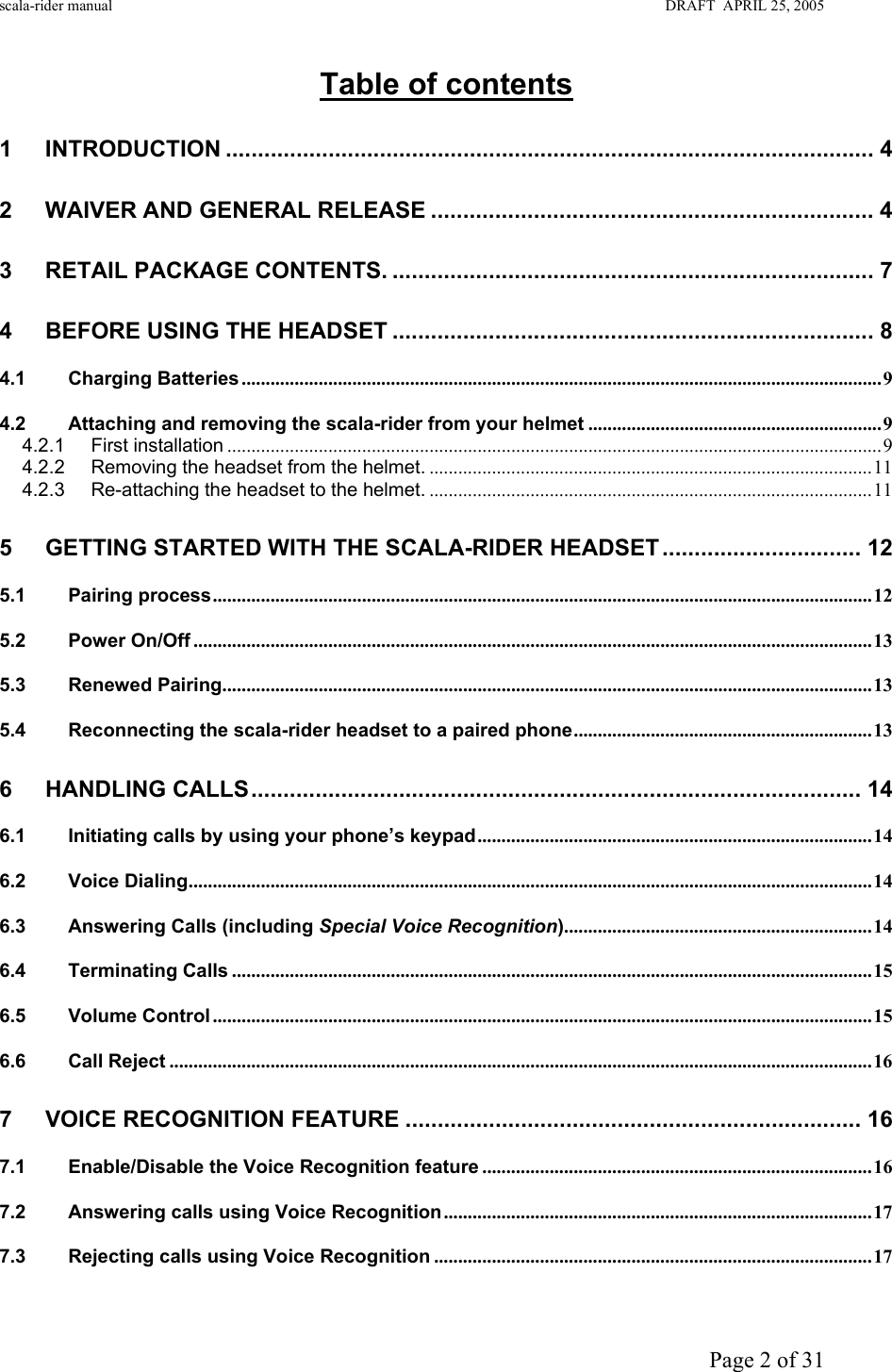 scala-rider manual                                                                                                                        DRAFT  APRIL 25, 2005     Page 2 of 31 Table of contents  1 INTRODUCTION ..................................................................................................... 4 2 WAIVER AND GENERAL RELEASE ..................................................................... 4 3 RETAIL PACKAGE CONTENTS. ........................................................................... 7 4 BEFORE USING THE HEADSET ........................................................................... 8 4.1 Charging Batteries .....................................................................................................................................9 4.2 Attaching and removing the scala-rider from your helmet .............................................................9 4.2.1 First installation ........................................................................................................................................9 4.2.2 Removing the headset from the helmet. ............................................................................................11 4.2.3 Re-attaching the headset to the helmet. ............................................................................................11 5 GETTING STARTED WITH THE SCALA-RIDER HEADSET ............................... 12 5.1 Pairing process.........................................................................................................................................12 5.2 Power On/Off .............................................................................................................................................13 5.3 Renewed Pairing.......................................................................................................................................13 5.4 Reconnecting the scala-rider headset to a paired phone..............................................................13 6 HANDLING CALLS............................................................................................... 14 6.1 Initiating calls by using your phone’s keypad..................................................................................14 6.2 Voice Dialing..............................................................................................................................................14 6.3 Answering Calls (including Special Voice Recognition)................................................................14 6.4 Terminating Calls .....................................................................................................................................15 6.5 Volume Control .........................................................................................................................................15 6.6 Call Reject ..................................................................................................................................................16 7 VOICE RECOGNITION FEATURE ....................................................................... 16 7.1 Enable/Disable the Voice Recognition feature .................................................................................16 7.2 Answering calls using Voice Recognition.........................................................................................17 7.3 Rejecting calls using Voice Recognition ...........................................................................................17 