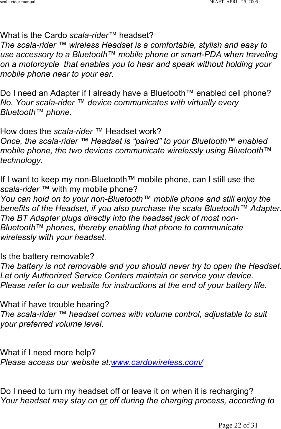 scala-rider manual                                                                                                                        DRAFT  APRIL 25, 2005     Page 22 of 31  What is the Cardo scala-rider™ headset? The scala-rider ™ wireless Headset is a comfortable, stylish and easy to use accessory to a Bluetooth™ mobile phone or smart-PDA when traveling on a motorcycle  that enables you to hear and speak without holding your mobile phone near to your ear.  Do I need an Adapter if I already have a Bluetooth™ enabled cell phone? No. Your scala-rider ™ device communicates with virtually every Bluetooth™ phone.  How does the scala-rider ™ Headset work? Once, the scala-rider ™ Headset is “paired” to your Bluetooth™ enabled mobile phone, the two devices communicate wirelessly using Bluetooth™ technology.  If I want to keep my non-Bluetooth™ mobile phone, can I still use the scala-rider ™ with my mobile phone? You can hold on to your non-Bluetooth™ mobile phone and still enjoy the benefits of the Headset, if you also purchase the scala Bluetooth™ Adapter. The BT Adapter plugs directly into the headset jack of most non-Bluetooth™ phones, thereby enabling that phone to communicate wirelessly with your headset.  Is the battery removable? The battery is not removable and you should never try to open the Headset. Let only Authorized Service Centers maintain or service your device. Please refer to our website for instructions at the end of your battery life.  What if have trouble hearing? The scala-rider ™ headset comes with volume control, adjustable to suit your preferred volume level.   What if I need more help? Please access our website at:www.cardowireless.com/   Do I need to turn my headset off or leave it on when it is recharging? Your headset may stay on or off during the charging process, according to 