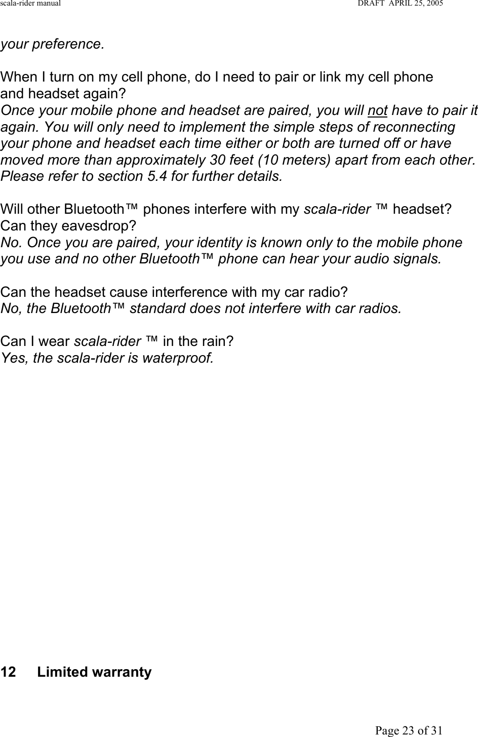 scala-rider manual                                                                                                                        DRAFT  APRIL 25, 2005     Page 23 of 31 your preference.   When I turn on my cell phone, do I need to pair or link my cell phone and headset again? Once your mobile phone and headset are paired, you will not have to pair it again. You will only need to implement the simple steps of reconnecting your phone and headset each time either or both are turned off or have moved more than approximately 30 feet (10 meters) apart from each other. Please refer to section 5.4 for further details.  Will other Bluetooth™ phones interfere with my scala-rider ™ headset? Can they eavesdrop? No. Once you are paired, your identity is known only to the mobile phone you use and no other Bluetooth™ phone can hear your audio signals.  Can the headset cause interference with my car radio? No, the Bluetooth™ standard does not interfere with car radios.  Can I wear scala-rider ™ in the rain? Yes, the scala-rider is waterproof.                    12 Limited warranty  