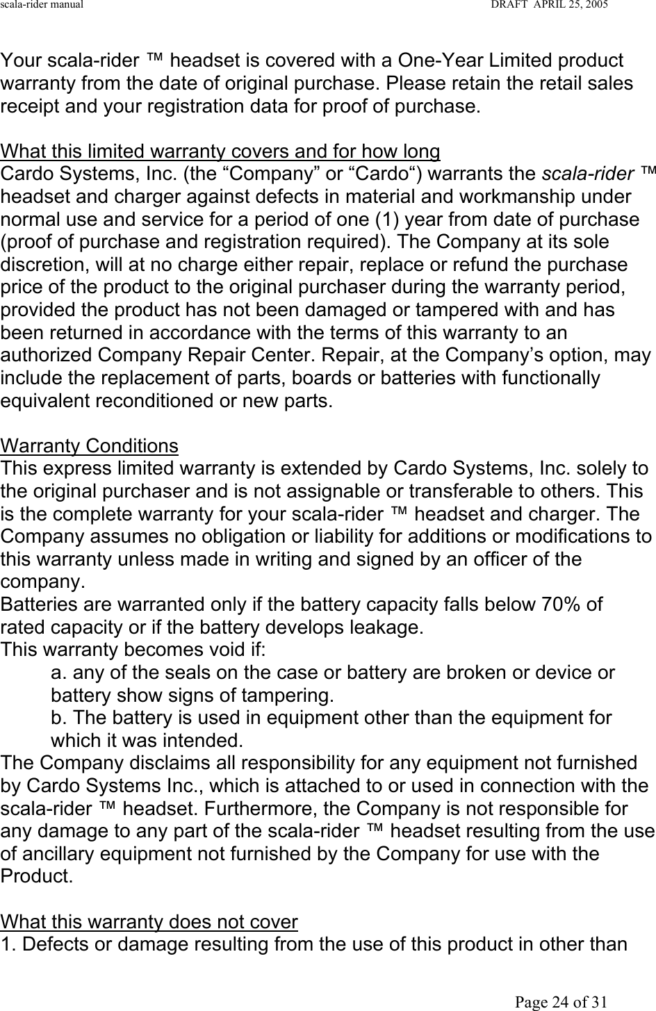 scala-rider manual                                                                                                                        DRAFT  APRIL 25, 2005     Page 24 of 31 Your scala-rider ™ headset is covered with a One-Year Limited product warranty from the date of original purchase. Please retain the retail sales receipt and your registration data for proof of purchase.  What this limited warranty covers and for how long Cardo Systems, Inc. (the “Company” or “Cardo“) warrants the scala-rider ™ headset and charger against defects in material and workmanship under normal use and service for a period of one (1) year from date of purchase (proof of purchase and registration required). The Company at its sole discretion, will at no charge either repair, replace or refund the purchase price of the product to the original purchaser during the warranty period, provided the product has not been damaged or tampered with and has been returned in accordance with the terms of this warranty to an authorized Company Repair Center. Repair, at the Company’s option, may include the replacement of parts, boards or batteries with functionally equivalent reconditioned or new parts.  Warranty Conditions This express limited warranty is extended by Cardo Systems, Inc. solely to the original purchaser and is not assignable or transferable to others. This is the complete warranty for your scala-rider ™ headset and charger. The Company assumes no obligation or liability for additions or modifications to this warranty unless made in writing and signed by an officer of the company. Batteries are warranted only if the battery capacity falls below 70% of rated capacity or if the battery develops leakage. This warranty becomes void if: a. any of the seals on the case or battery are broken or device or battery show signs of tampering. b. The battery is used in equipment other than the equipment for which it was intended. The Company disclaims all responsibility for any equipment not furnished by Cardo Systems Inc., which is attached to or used in connection with the scala-rider ™ headset. Furthermore, the Company is not responsible for any damage to any part of the scala-rider ™ headset resulting from the use of ancillary equipment not furnished by the Company for use with the Product.  What this warranty does not cover 1. Defects or damage resulting from the use of this product in other than 