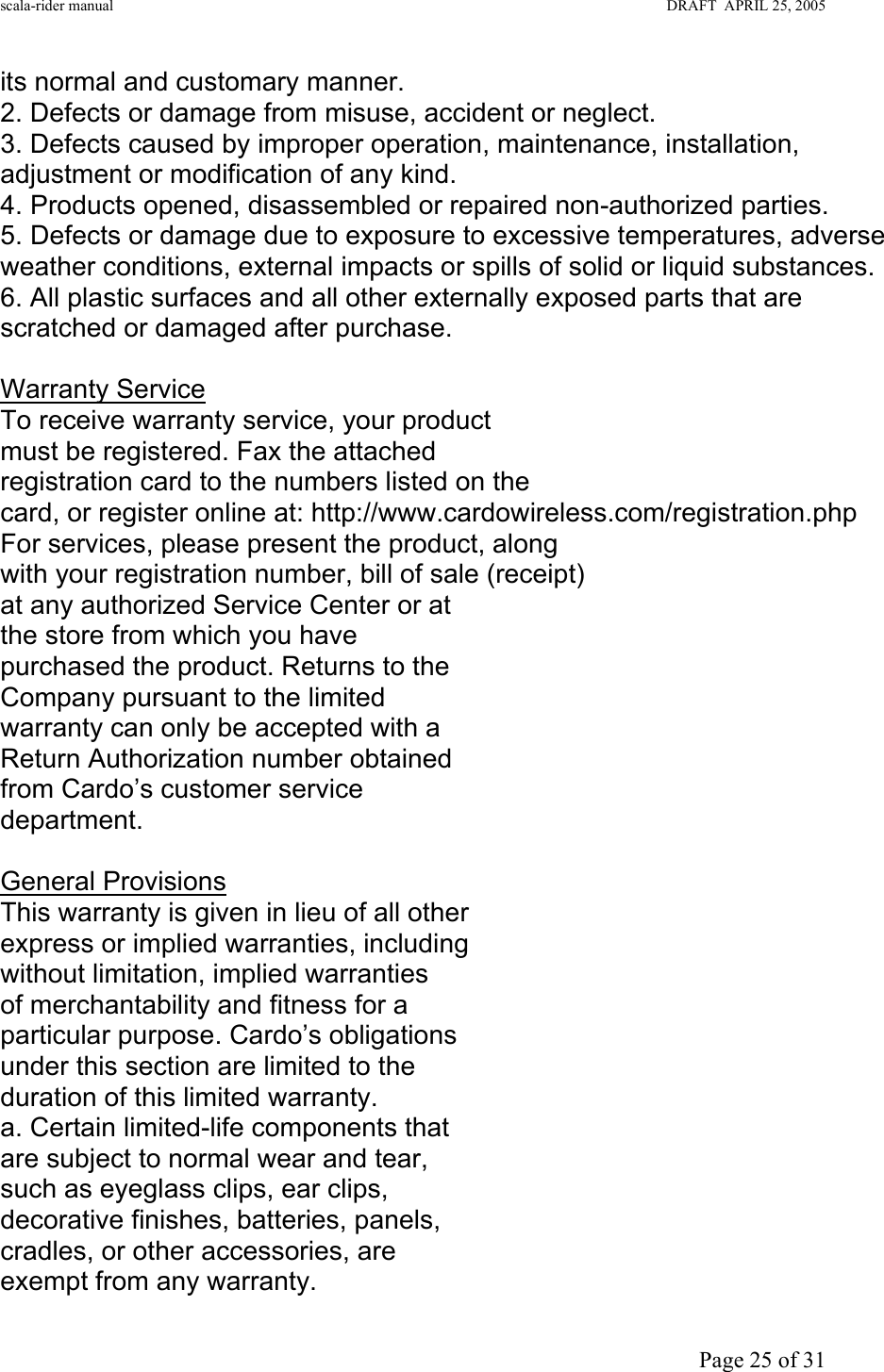 scala-rider manual                                                                                                                        DRAFT  APRIL 25, 2005     Page 25 of 31 its normal and customary manner. 2. Defects or damage from misuse, accident or neglect. 3. Defects caused by improper operation, maintenance, installation, adjustment or modification of any kind. 4. Products opened, disassembled or repaired non-authorized parties. 5. Defects or damage due to exposure to excessive temperatures, adverse weather conditions, external impacts or spills of solid or liquid substances. 6. All plastic surfaces and all other externally exposed parts that are scratched or damaged after purchase.  Warranty Service To receive warranty service, your product must be registered. Fax the attached  registration card to the numbers listed on the  card, or register online at: http://www.cardowireless.com/registration.php For services, please present the product, along  with your registration number, bill of sale (receipt) at any authorized Service Center or at the store from which you have purchased the product. Returns to the Company pursuant to the limited warranty can only be accepted with a Return Authorization number obtained from Cardo’s customer service department.  General Provisions This warranty is given in lieu of all other express or implied warranties, including without limitation, implied warranties of merchantability and fitness for a particular purpose. Cardo’s obligations under this section are limited to the duration of this limited warranty. a. Certain limited-life components that are subject to normal wear and tear, such as eyeglass clips, ear clips, decorative finishes, batteries, panels, cradles, or other accessories, are exempt from any warranty. 