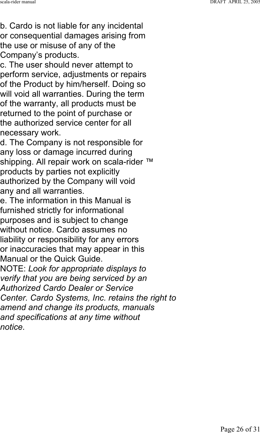 scala-rider manual                                                                                                                        DRAFT  APRIL 25, 2005     Page 26 of 31 b. Cardo is not liable for any incidental or consequential damages arising from the use or misuse of any of the Company’s products. c. The user should never attempt to perform service, adjustments or repairs of the Product by him/herself. Doing so will void all warranties. During the term of the warranty, all products must be returned to the point of purchase or the authorized service center for all necessary work. d. The Company is not responsible for any loss or damage incurred during shipping. All repair work on scala-rider ™ products by parties not explicitly authorized by the Company will void any and all warranties. e. The information in this Manual is furnished strictly for informational purposes and is subject to change without notice. Cardo assumes no liability or responsibility for any errors or inaccuracies that may appear in this Manual or the Quick Guide. NOTE: Look for appropriate displays to verify that you are being serviced by an Authorized Cardo Dealer or Service Center. Cardo Systems, Inc. retains the right to amend and change its products, manuals and specifications at any time without notice.  