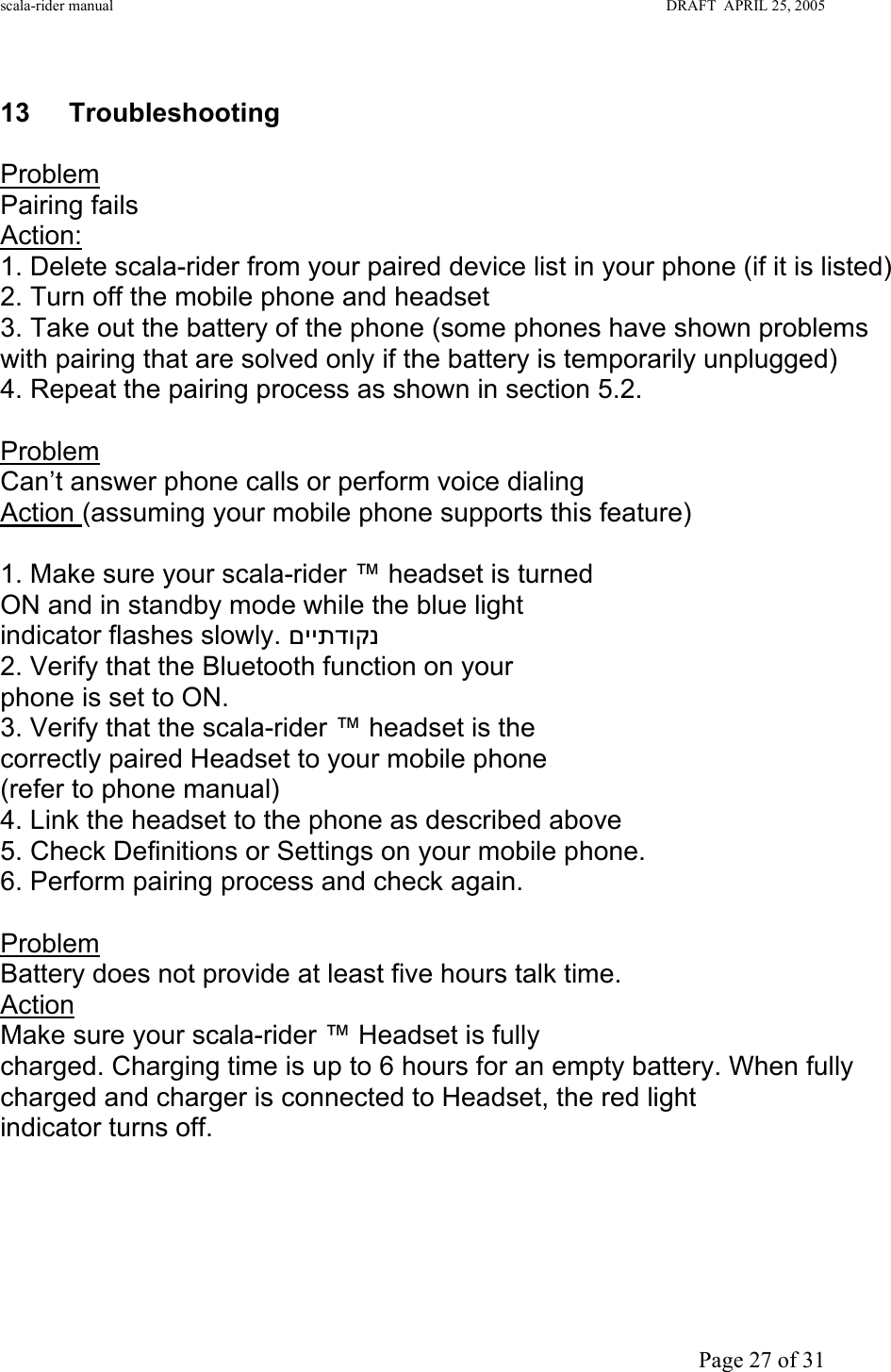 scala-rider manual                                                                                                                        DRAFT  APRIL 25, 2005     Page 27 of 31 g 13 Troubleshooting  Problem  Pairing fails Action:  1. Delete scala-rider from your paired device list in your phone (if it is listed) 2. Turn off the mobile phone and headset 3. Take out the battery of the phone (some phones have shown problems with pairing that are solved only if the battery is temporarily unplugged) 4. Repeat the pairing process as shown in section 5.2.  Problem Can’t answer phone calls or perform voice dialing  Action (assuming your mobile phone supports this feature)   1. Make sure your scala-rider ™ headset is turned ON and in standby mode while the blue light indicator flashes slowly. םייתדוקנ  2. Verify that the Bluetooth function on your phone is set to ON. 3. Verify that the scala-rider ™ headset is the correctly paired Headset to your mobile phone (refer to phone manual) 4. Link the headset to the phone as described above 5. Check Definitions or Settings on your mobile phone. 6. Perform pairing process and check again.  Problem Battery does not provide at least five hours talk time. Action Make sure your scala-rider ™ Headset is fully charged. Charging time is up to 6 hours for an empty battery. When fully charged and charger is connected to Headset, the red light indicator turns off.      