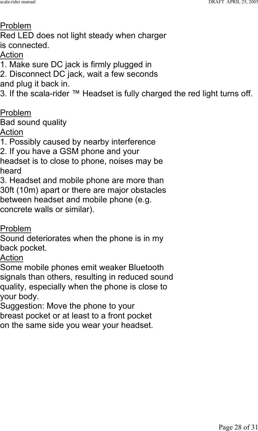 scala-rider manual                                                                                                                        DRAFT  APRIL 25, 2005     Page 28 of 31 Problem Red LED does not light steady when charger is connected. Action 1. Make sure DC jack is firmly plugged in 2. Disconnect DC jack, wait a few seconds and plug it back in. 3. If the scala-rider ™ Headset is fully charged the red light turns off.  Problem Bad sound quality Action 1. Possibly caused by nearby interference 2. If you have a GSM phone and your headset is to close to phone, noises may be heard 3. Headset and mobile phone are more than 30ft (10m) apart or there are major obstacles between headset and mobile phone (e.g. concrete walls or similar).  Problem Sound deteriorates when the phone is in my back pocket. Action Some mobile phones emit weaker Bluetooth signals than others, resulting in reduced sound quality, especially when the phone is close to your body.  Suggestion: Move the phone to your  breast pocket or at least to a front pocket on the same side you wear your headset.           