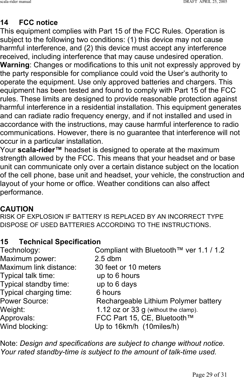 scala-rider manual                                                                                                                        DRAFT  APRIL 25, 2005     Page 29 of 31 14 FCC notice This equipment complies with Part 15 of the FCC Rules. Operation is subject to the following two conditions: (1) this device may not cause harmful interference, and (2) this device must accept any interference received, including interference that may cause undesired operation. Warning: Changes or modifications to this unit not expressly approved by the party responsible for compliance could void the User’s authority to operate the equipment. Use only approved batteries and chargers. This equipment has been tested and found to comply with Part 15 of the FCC rules. These limits are designed to provide reasonable protection against harmful interference in a residential installation. This equipment generates and can radiate radio frequency energy, and if not installed and used in accordance with the instructions, may cause harmful interference to radio communications. However, there is no guarantee that interference will not occur in a particular installation. Your scala-rider™ headset is designed to operate at the maximum strength allowed by the FCC. This means that your headset and or base unit can communicate only over a certain distance subject on the location of the cell phone, base unit and headset, your vehicle, the construction and layout of your home or office. Weather conditions can also affect performance.  CAUTION RISK OF EXPLOSION IF BATTERY IS REPLACED BY AN INCORRECT TYPE DISPOSE OF USED BATTERIES ACCORDING TO THE INSTRUCTIONS. Tech Specs and Regulations 15 Technical Specification Technology:     Compliant with Bluetooth™ ver 1.1 / 1.2 Maximum power:     2.5 dbm Maximum link distance:         30 feet or 10 meters Typical talk time:      up to 6 hours Typical standby time:       up to 6 days Typical charging time:            6 hours Power Source:               Rechargeable Lithium Polymer battery Weight:                 1.12 oz or 33 g (without the clamp). Approvals:                FCC Part 15, CE, Bluetooth™ Wind blocking:      Up to 16km/h  (10miles/h)  Note: Design and specifications are subject to change without notice. Your rated standby-time is subject to the amount of talk-time used. 