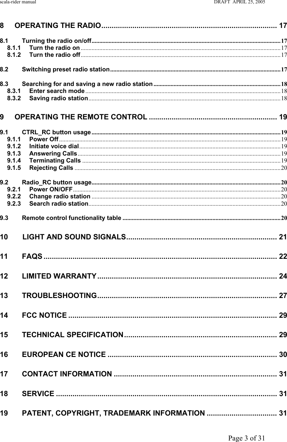 scala-rider manual                                                                                                                        DRAFT  APRIL 25, 2005     Page 3 of 31 8 OPERATING THE RADIO..................................................................................... 17 8.1 Turning the radio on/off..........................................................................................................................17 8.1.1 Turn the radio on .................................................................................................................................17 8.1.2 Turn the radio off.................................................................................................................................17 8.2 Switching preset radio station..............................................................................................................17 8.3 Searching for and saving a new radio station ..................................................................................18 8.3.1 Enter search mode..............................................................................................................................18 8.3.2 Saving radio station............................................................................................................................18 9 OPERATING THE REMOTE CONTROL .............................................................. 19 9.1 CTRL_RC button usage ..........................................................................................................................19 9.1.1 Power Off...............................................................................................................................................19 9.1.2 Initiate voice dial..................................................................................................................................19 9.1.3 Answering Calls...................................................................................................................................19 9.1.4 Terminating Calls ................................................................................................................................19 9.1.5 Rejecting Calls .....................................................................................................................................20 9.2 Radio_RC button usage..........................................................................................................................20 9.2.1 Power ON/OFF......................................................................................................................................20 9.2.2 Change radio station ..........................................................................................................................20 9.2.3 Search radio station............................................................................................................................20 9.3 Remote control functionality table ......................................................................................................20 10       LIGHT AND SOUND SIGNALS......................................................................... 21 11 FAQS ................................................................................................................. 22 12 LIMITED WARRANTY ....................................................................................... 24 13 TROUBLESHOOTING....................................................................................... 27 14 FCC NOTICE ..................................................................................................... 29 15 TECHNICAL SPECIFICATION.......................................................................... 29 16 EUROPEAN CE NOTICE .................................................................................. 30 17 CONTACT INFORMATION ............................................................................... 31 18 SERVICE ........................................................................................................... 31 19 PATENT, COPYRIGHT, TRADEMARK INFORMATION .................................. 31 