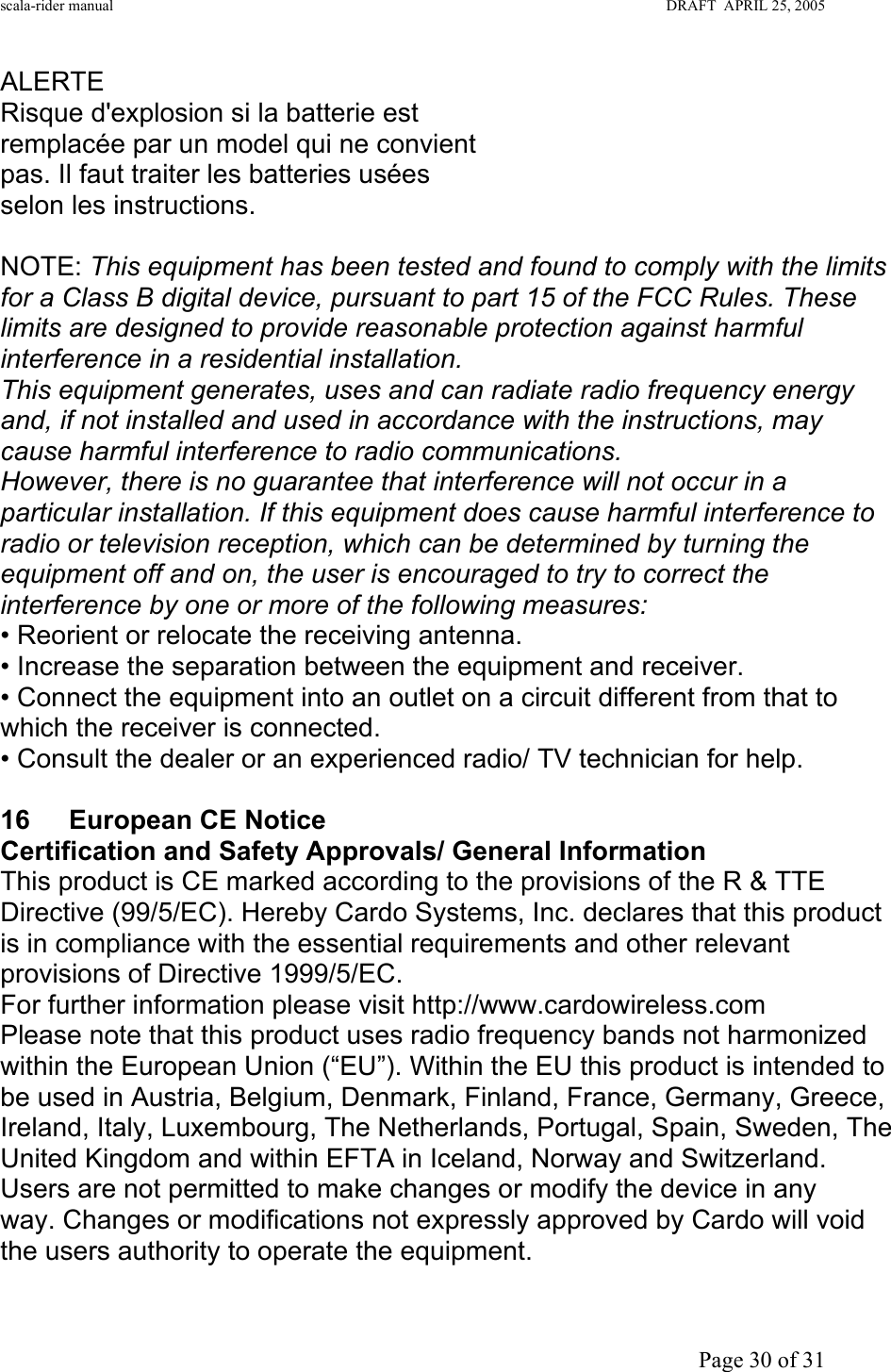 scala-rider manual                                                                                                                        DRAFT  APRIL 25, 2005     Page 30 of 31 ALERTE Risque d&apos;explosion si la batterie est remplacée par un model qui ne convient pas. Il faut traiter les batteries usées selon les instructions.  NOTE: This equipment has been tested and found to comply with the limits for a Class B digital device, pursuant to part 15 of the FCC Rules. These limits are designed to provide reasonable protection against harmful interference in a residential installation. This equipment generates, uses and can radiate radio frequency energy and, if not installed and used in accordance with the instructions, may cause harmful interference to radio communications. However, there is no guarantee that interference will not occur in a particular installation. If this equipment does cause harmful interference to radio or television reception, which can be determined by turning the equipment off and on, the user is encouraged to try to correct the interference by one or more of the following measures: • Reorient or relocate the receiving antenna. • Increase the separation between the equipment and receiver. • Connect the equipment into an outlet on a circuit different from that to which the receiver is connected. • Consult the dealer or an experienced radio/ TV technician for help.  16  European CE Notice  Certification and Safety Approvals/ General Information This product is CE marked according to the provisions of the R &amp; TTE Directive (99/5/EC). Hereby Cardo Systems, Inc. declares that this product is in compliance with the essential requirements and other relevant provisions of Directive 1999/5/EC.  For further information please visit http://www.cardowireless.com Please note that this product uses radio frequency bands not harmonized within the European Union (“EU”). Within the EU this product is intended to be used in Austria, Belgium, Denmark, Finland, France, Germany, Greece, Ireland, Italy, Luxembourg, The Netherlands, Portugal, Spain, Sweden, The United Kingdom and within EFTA in Iceland, Norway and Switzerland. Users are not permitted to make changes or modify the device in any way. Changes or modifications not expressly approved by Cardo will void the users authority to operate the equipment. Regulations and Notices 