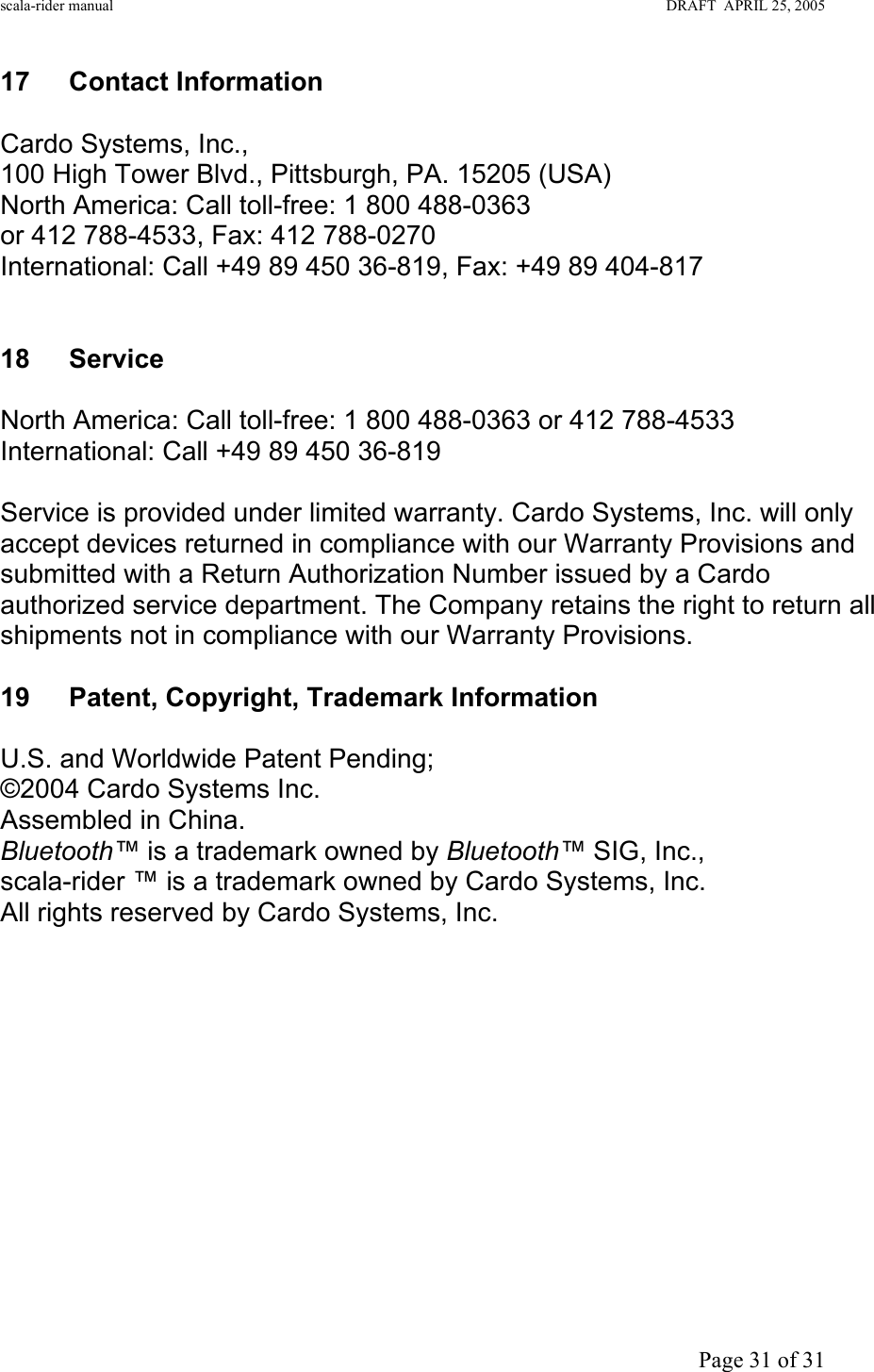 scala-rider manual                                                                                                                        DRAFT  APRIL 25, 2005     Page 31 of 31 17 Contact Information  Cardo Systems, Inc., 100 High Tower Blvd., Pittsburgh, PA. 15205 (USA)  North America: Call toll-free: 1 800 488-0363  or 412 788-4533, Fax: 412 788-0270 International: Call +49 89 450 36-819, Fax: +49 89 404-817   18 Service  North America: Call toll-free: 1 800 488-0363 or 412 788-4533 International: Call +49 89 450 36-819  Service is provided under limited warranty. Cardo Systems, Inc. will only accept devices returned in compliance with our Warranty Provisions and submitted with a Return Authorization Number issued by a Cardo authorized service department. The Company retains the right to return all shipments not in compliance with our Warranty Provisions.  19 Patent, Copyright, Trademark Information  U.S. and Worldwide Patent Pending; ©2004 Cardo Systems Inc. Assembled in China. Bluetooth™ is a trademark owned by Bluetooth™ SIG, Inc., scala-rider ™ is a trademark owned by Cardo Systems, Inc. All rights reserved by Cardo Systems, Inc.     