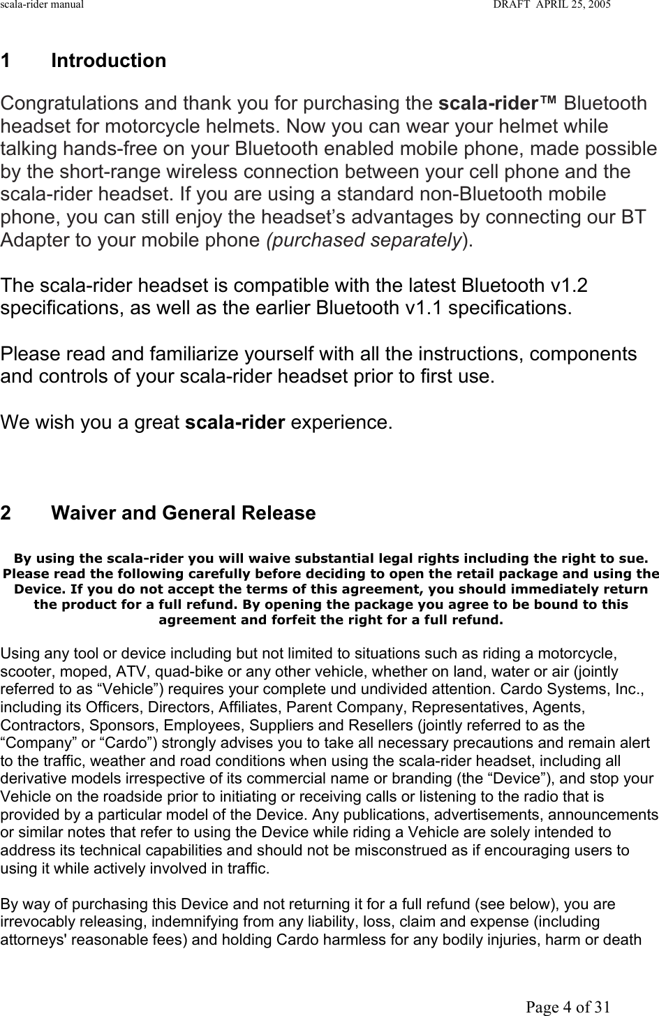 scala-rider manual                                                                                                                        DRAFT  APRIL 25, 2005     Page 4 of 31 1 Introduction  Congratulations and thank you for purchasing the scala-rider™ Bluetooth headset for motorcycle helmets. Now you can wear your helmet while talking hands-free on your Bluetooth enabled mobile phone, made possible by the short-range wireless connection between your cell phone and the scala-rider headset. If you are using a standard non-Bluetooth mobile phone, you can still enjoy the headset’s advantages by connecting our BT Adapter to your mobile phone (purchased separately).  The scala-rider headset is compatible with the latest Bluetooth v1.2 specifications, as well as the earlier Bluetooth v1.1 specifications.  Please read and familiarize yourself with all the instructions, components and controls of your scala-rider headset prior to first use.  We wish you a great scala-rider experience.     2 Waiver and General Release  By using the scala-rider you will waive substantial legal rights including the right to sue. Please read the following carefully before deciding to open the retail package and using the Device. If you do not accept the terms of this agreement, you should immediately return the product for a full refund. By opening the package you agree to be bound to this agreement and forfeit the right for a full refund. Using any tool or device including but not limited to situations such as riding a motorcycle, scooter, moped, ATV, quad-bike or any other vehicle, whether on land, water or air (jointly referred to as “Vehicle”) requires your complete und undivided attention. Cardo Systems, Inc., including its Officers, Directors, Affiliates, Parent Company, Representatives, Agents, Contractors, Sponsors, Employees, Suppliers and Resellers (jointly referred to as the “Company” or “Cardo”) strongly advises you to take all necessary precautions and remain alert to the traffic, weather and road conditions when using the scala-rider headset, including all derivative models irrespective of its commercial name or branding (the “Device”), and stop your Vehicle on the roadside prior to initiating or receiving calls or listening to the radio that is provided by a particular model of the Device. Any publications, advertisements, announcements or similar notes that refer to using the Device while riding a Vehicle are solely intended to address its technical capabilities and should not be misconstrued as if encouraging users to using it while actively involved in traffic.   By way of purchasing this Device and not returning it for a full refund (see below), you are irrevocably releasing, indemnifying from any liability, loss, claim and expense (including attorneys&apos; reasonable fees) and holding Cardo harmless for any bodily injuries, harm or death 