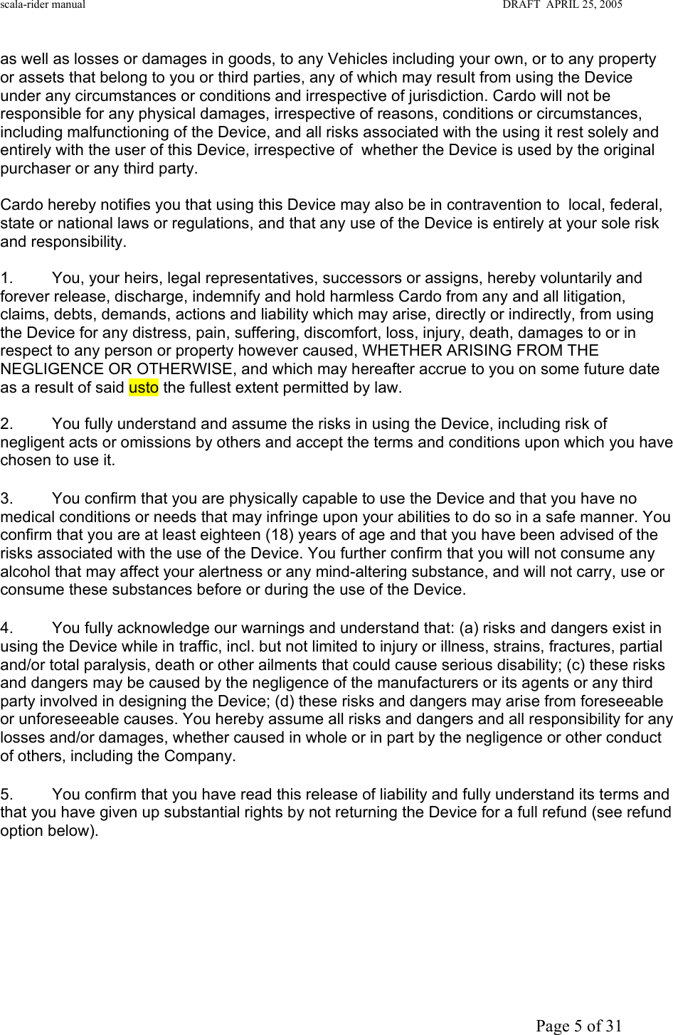 scala-rider manual                                                                                                                        DRAFT  APRIL 25, 2005     Page 5 of 31 as well as losses or damages in goods, to any Vehicles including your own, or to any property or assets that belong to you or third parties, any of which may result from using the Device under any circumstances or conditions and irrespective of jurisdiction. Cardo will not be responsible for any physical damages, irrespective of reasons, conditions or circumstances, including malfunctioning of the Device, and all risks associated with the using it rest solely and entirely with the user of this Device, irrespective of  whether the Device is used by the original purchaser or any third party.   Cardo hereby notifies you that using this Device may also be in contravention to  local, federal, state or national laws or regulations, and that any use of the Device is entirely at your sole risk and responsibility.   1.  You, your heirs, legal representatives, successors or assigns, hereby voluntarily and forever release, discharge, indemnify and hold harmless Cardo from any and all litigation, claims, debts, demands, actions and liability which may arise, directly or indirectly, from using the Device for any distress, pain, suffering, discomfort, loss, injury, death, damages to or in respect to any person or property however caused, WHETHER ARISING FROM THE NEGLIGENCE OR OTHERWISE, and which may hereafter accrue to you on some future date as a result of said usto the fullest extent permitted by law.  2.  You fully understand and assume the risks in using the Device, including risk of negligent acts or omissions by others and accept the terms and conditions upon which you have chosen to use it.  3.  You confirm that you are physically capable to use the Device and that you have no medical conditions or needs that may infringe upon your abilities to do so in a safe manner. You confirm that you are at least eighteen (18) years of age and that you have been advised of the risks associated with the use of the Device. You further confirm that you will not consume any alcohol that may affect your alertness or any mind-altering substance, and will not carry, use or consume these substances before or during the use of the Device. 4.  You fully acknowledge our warnings and understand that: (a) risks and dangers exist in using the Device while in traffic, incl. but not limited to injury or illness, strains, fractures, partial and/or total paralysis, death or other ailments that could cause serious disability; (c) these risks and dangers may be caused by the negligence of the manufacturers or its agents or any third party involved in designing the Device; (d) these risks and dangers may arise from foreseeable or unforeseeable causes. You hereby assume all risks and dangers and all responsibility for any losses and/or damages, whether caused in whole or in part by the negligence or other conduct of others, including the Company.  5.  You confirm that you have read this release of liability and fully understand its terms and that you have given up substantial rights by not returning the Device for a full refund (see refund option below).     