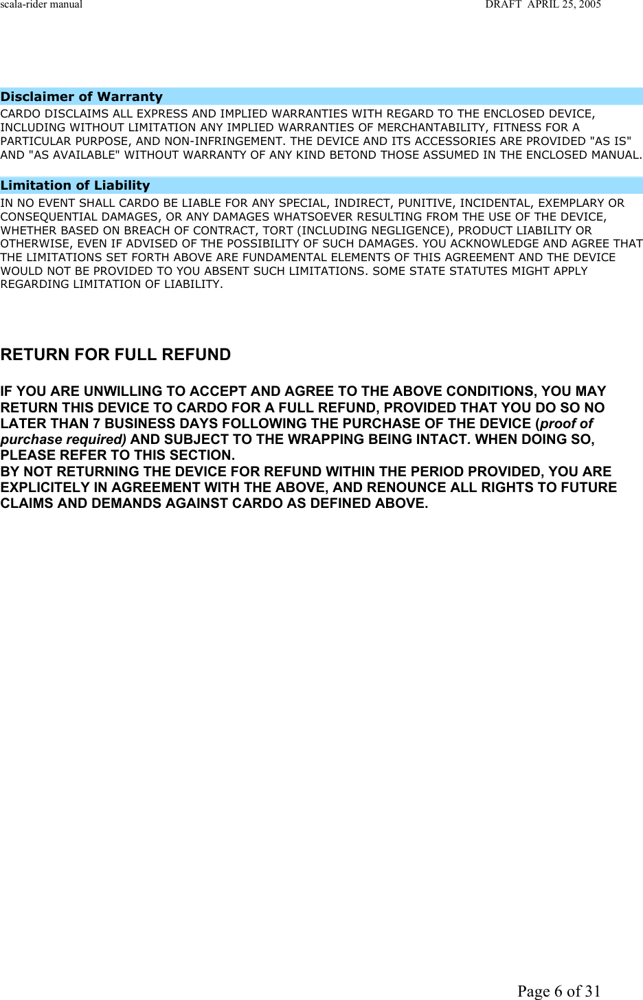 scala-rider manual                                                                                                                        DRAFT  APRIL 25, 2005     Page 6 of 31  Disclaimer of Warranty  CARDO DISCLAIMS ALL EXPRESS AND IMPLIED WARRANTIES WITH REGARD TO THE ENCLOSED DEVICE, INCLUDING WITHOUT LIMITATION ANY IMPLIED WARRANTIES OF MERCHANTABILITY, FITNESS FOR A PARTICULAR PURPOSE, AND NON-INFRINGEMENT. THE DEVICE AND ITS ACCESSORIES ARE PROVIDED &quot;AS IS&quot; AND &quot;AS AVAILABLE&quot; WITHOUT WARRANTY OF ANY KIND BETOND THOSE ASSUMED IN THE ENCLOSED MANUAL.     Limitation of Liability  IN NO EVENT SHALL CARDO BE LIABLE FOR ANY SPECIAL, INDIRECT, PUNITIVE, INCIDENTAL, EXEMPLARY OR CONSEQUENTIAL DAMAGES, OR ANY DAMAGES WHATSOEVER RESULTING FROM THE USE OF THE DEVICE, WHETHER BASED ON BREACH OF CONTRACT, TORT (INCLUDING NEGLIGENCE), PRODUCT LIABILITY OR OTHERWISE, EVEN IF ADVISED OF THE POSSIBILITY OF SUCH DAMAGES. YOU ACKNOWLEDGE AND AGREE THAT THE LIMITATIONS SET FORTH ABOVE ARE FUNDAMENTAL ELEMENTS OF THIS AGREEMENT AND THE DEVICE WOULD NOT BE PROVIDED TO YOU ABSENT SUCH LIMITATIONS. SOME STATE STATUTES MIGHT APPLY REGARDING LIMITATION OF LIABILITY.       RETURN FOR FULL REFUND  IF YOU ARE UNWILLING TO ACCEPT AND AGREE TO THE ABOVE CONDITIONS, YOU MAY RETURN THIS DEVICE TO CARDO FOR A FULL REFUND, PROVIDED THAT YOU DO SO NO LATER THAN 7 BUSINESS DAYS FOLLOWING THE PURCHASE OF THE DEVICE (proof of purchase required) AND SUBJECT TO THE WRAPPING BEING INTACT. WHEN DOING SO, PLEASE REFER TO THIS SECTION.  BY NOT RETURNING THE DEVICE FOR REFUND WITHIN THE PERIOD PROVIDED, YOU ARE EXPLICITELY IN AGREEMENT WITH THE ABOVE, AND RENOUNCE ALL RIGHTS TO FUTURE CLAIMS AND DEMANDS AGAINST CARDO AS DEFINED ABOVE.                     