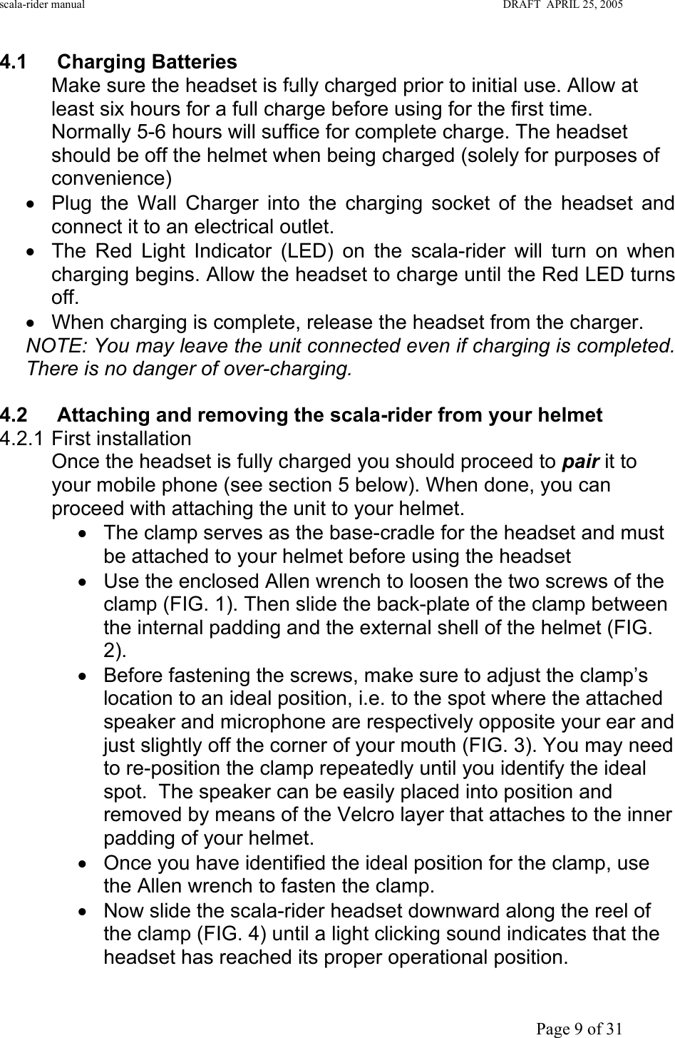 scala-rider manual                                                                                                                        DRAFT  APRIL 25, 2005     Page 9 of 31 4.1 Charging Batteries Make sure the headset is fully charged prior to initial use. Allow at least six hours for a full charge before using for the first time. Normally 5-6 hours will suffice for complete charge. The headset should be off the helmet when being charged (solely for purposes of convenience) •  Plug the Wall Charger into the charging socket of the headset and connect it to an electrical outlet. •  The Red Light Indicator (LED) on the scala-rider will turn on when charging begins. Allow the headset to charge until the Red LED turns off. •  When charging is complete, release the headset from the charger.  NOTE: You may leave the unit connected even if charging is completed. There is no danger of over-charging.  4.2  Attaching and removing the scala-rider from your helmet  4.2.1 First installation Once the headset is fully charged you should proceed to pair it to your mobile phone (see section 5 below). When done, you can proceed with attaching the unit to your helmet.  •  The clamp serves as the base-cradle for the headset and must be attached to your helmet before using the headset  •  Use the enclosed Allen wrench to loosen the two screws of the clamp (FIG. 1). Then slide the back-plate of the clamp between the internal padding and the external shell of the helmet (FIG. 2).  •  Before fastening the screws, make sure to adjust the clamp’s location to an ideal position, i.e. to the spot where the attached speaker and microphone are respectively opposite your ear and just slightly off the corner of your mouth (FIG. 3). You may need to re-position the clamp repeatedly until you identify the ideal spot.  The speaker can be easily placed into position and removed by means of the Velcro layer that attaches to the inner padding of your helmet.  •  Once you have identified the ideal position for the clamp, use the Allen wrench to fasten the clamp.  •  Now slide the scala-rider headset downward along the reel of the clamp (FIG. 4) until a light clicking sound indicates that the headset has reached its proper operational position. 