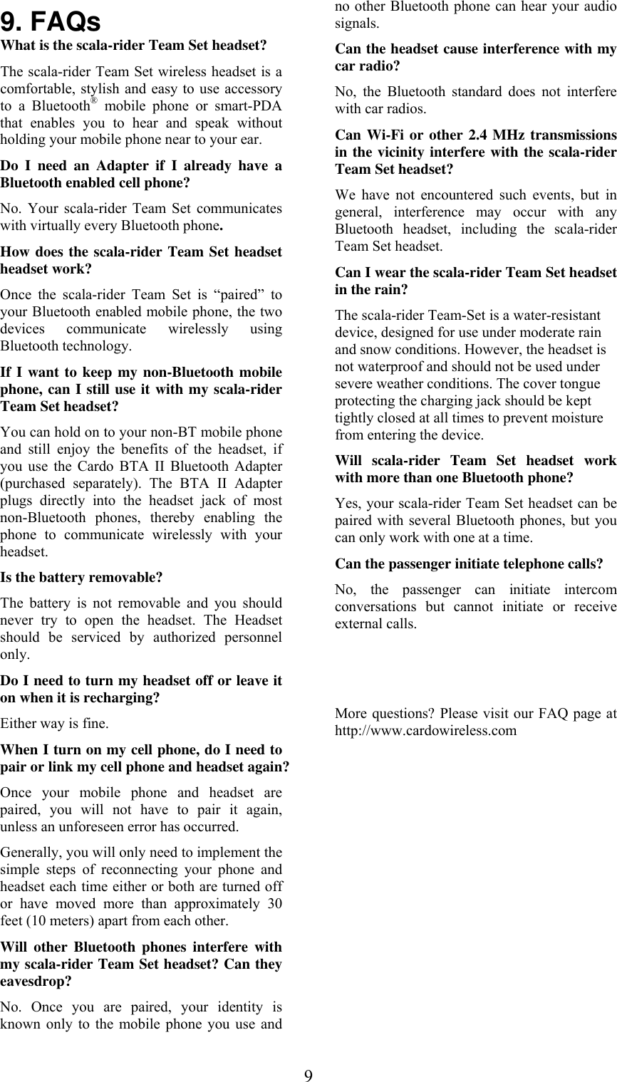  99. FAQs What is the scala-rider Team Set headset?  The scala-rider Team Set wireless headset is a comfortable, stylish and easy to use accessory to a Bluetooth® mobile phone or smart-PDA that enables you to hear and speak without holding your mobile phone near to your ear. Do I need an Adapter if I already have a Bluetooth enabled cell phone? No. Your scala-rider Team Set communicates with virtually every Bluetooth phone. How does the scala-rider Team Set headset headset work?  Once the scala-rider Team Set is “paired” to your Bluetooth enabled mobile phone, the two devices communicate wirelessly using Bluetooth technology. If I want to keep my non-Bluetooth mobile phone, can I still use it with my scala-rider Team Set headset? You can hold on to your non-BT mobile phone and still enjoy the benefits of the headset, if you use the Cardo BTA II Bluetooth Adapter (purchased separately). The BTA II Adapter plugs directly into the headset jack of most non-Bluetooth phones, thereby enabling the phone to communicate wirelessly with your headset. Is the battery removable? The battery is not removable and you should never try to open the headset. The Headset should be serviced by authorized personnel only. Do I need to turn my headset off or leave it on when it is recharging?  Either way is fine. When I turn on my cell phone, do I need to pair or link my cell phone and headset again? Once your mobile phone and headset are paired, you will not have to pair it again, unless an unforeseen error has occurred. Generally, you will only need to implement the simple steps of reconnecting your phone and headset each time either or both are turned off or have moved more than approximately 30 feet (10 meters) apart from each other.  Will other Bluetooth phones interfere with my scala-rider Team Set headset? Can they eavesdrop?  No. Once you are paired, your identity is known only to the mobile phone you use and no other Bluetooth phone can hear your audio signals. Can the headset cause interference with my car radio? No, the Bluetooth standard does not interfere with car radios.  Can Wi-Fi or other 2.4 MHz transmissions in the vicinity interfere with the scala-rider Team Set headset? We have not encountered such events, but in general, interference may occur with any Bluetooth headset, including the scala-rider Team Set headset.  Can I wear the scala-rider Team Set headset in the rain? The scala-rider Team-Set is a water-resistant device, designed for use under moderate rain and snow conditions. However, the headset is not waterproof and should not be used under severe weather conditions. The cover tongue protecting the charging jack should be kept tightly closed at all times to prevent moisture from entering the device. Will scala-rider Team Set headset work with more than one Bluetooth phone? Yes, your scala-rider Team Set headset can be paired with several Bluetooth phones, but you can only work with one at a time. Can the passenger initiate telephone calls? No, the passenger can initiate intercom conversations but cannot initiate or receive external calls.   More questions? Please visit our FAQ page at http://www.cardowireless.com  