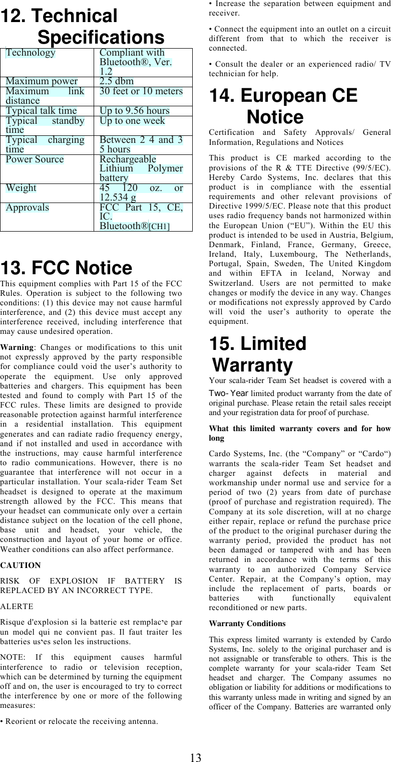  1312. Technical Specifications Technology  Compliant with Bluetooth®, Ver. 1.2 Maximum power  2.5 dbm Maximum link distance  30 feet or 10 metersTypical talk time  Up to 9.56 hours Typical standby time  Up to one week Typical charging time  Between 2 4 and 3 5 hours Power Source  Rechargeable Lithium Polymer battery Weight   45 120 oz. or 12.534 g Approvals  FCC Part 15, CE, IC. Bluetooth®[CH1]   13. FCC Notice This equipment complies with Part 15 of the FCC Rules. Operation is subject to the following two conditions: (1) this device may not cause harmful interference, and (2) this device must accept any interference received, including interference that may cause undesired operation.  Warning: Changes or modifications to this unit not expressly approved by the party responsible for compliance could void the user’s authority to operate the equipment. Use only approved batteries and chargers. This equipment has been tested and found to comply with Part 15 of the FCC rules. These limits are designed to provide reasonable protection against harmful interference in a residential installation. This equipment generates and can radiate radio frequency energy, and if not installed and used in accordance with the instructions, may cause harmful interference to radio communications. However, there is no guarantee that interference will not occur in a particular installation. Your scala-rider Team Set headset is designed to operate at the maximum strength allowed by the FCC. This means that your headset can communicate only over a certain distance subject on the location of the cell phone, base unit and headset, your vehicle, the construction and layout of your home or office. Weather conditions can also affect performance. CAUTION RISK OF EXPLOSION IF BATTERY IS REPLACED BY AN INCORRECT TYPE.  ALERTE Risque d&apos;explosion si la batterie est remplacיe par un model qui ne convient pas. Il faut traiter les batteries usיes selon les instructions. NOTE: If this equipment causes harmful interference to radio or television reception, which can be determined by turning the equipment off and on, the user is encouraged to try to correct the interference by one or more of the following measures: • Reorient or relocate the receiving antenna. • Increase the separation between equipment and receiver. • Connect the equipment into an outlet on a circuit different from that to which the receiver is connected. • Consult the dealer or an experienced radio/ TV technician for help. 14. European CE Notice Certification and Safety Approvals/ General Information, Regulations and Notices This product is CE marked according to the provisions of the R &amp; TTE Directive (99/5/EC). Hereby Cardo Systems, Inc. declares that this product is in compliance with the essential requirements and other relevant provisions of Directive 1999/5/EC. Please note that this product uses radio frequency bands not harmonized within the European Union (“EU”). Within the EU this product is intended to be used in Austria, Belgium, Denmark, Finland, France, Germany, Greece, Ireland, Italy, Luxembourg, The Netherlands, Portugal, Spain, Sweden, The United Kingdom and within EFTA in Iceland, Norway and Switzerland. Users are not permitted to make changes or modify the device in any way. Changes or modifications not expressly approved by Cardo will void the user’s authority to operate the equipment. 15. Limited Warranty Your scala-rider Team Set headset is covered with a Two-Year limited product warranty from the date of original purchase. Please retain the retail sales receipt and your registration data for proof of purchase. What this limited warranty covers and for how long Cardo Systems, Inc. (the “Company” or “Cardo“) warrants the scala-rider Team Set headset and charger against defects in material and workmanship under normal use and service for a period of two (2) years from date of purchase (proof of purchase and registration required). The Company at its sole discretion, will at no charge either repair, replace or refund the purchase price of the product to the original purchaser during the warranty period, provided the product has not been damaged or tampered with and has been returned in accordance with the terms of this warranty to an authorized Company Service Center. Repair, at the Company’s option, may include the replacement of parts, boards or batteries with functionally equivalent reconditioned or new parts. Warranty Conditions This express limited warranty is extended by Cardo Systems, Inc. solely to the original purchaser and is not assignable or transferable to others. This is the complete warranty for your scala-rider Team Set headset and charger. The Company assumes no obligation or liability for additions or modifications to this warranty unless made in writing and signed by an officer of the Company. Batteries are warranted only 