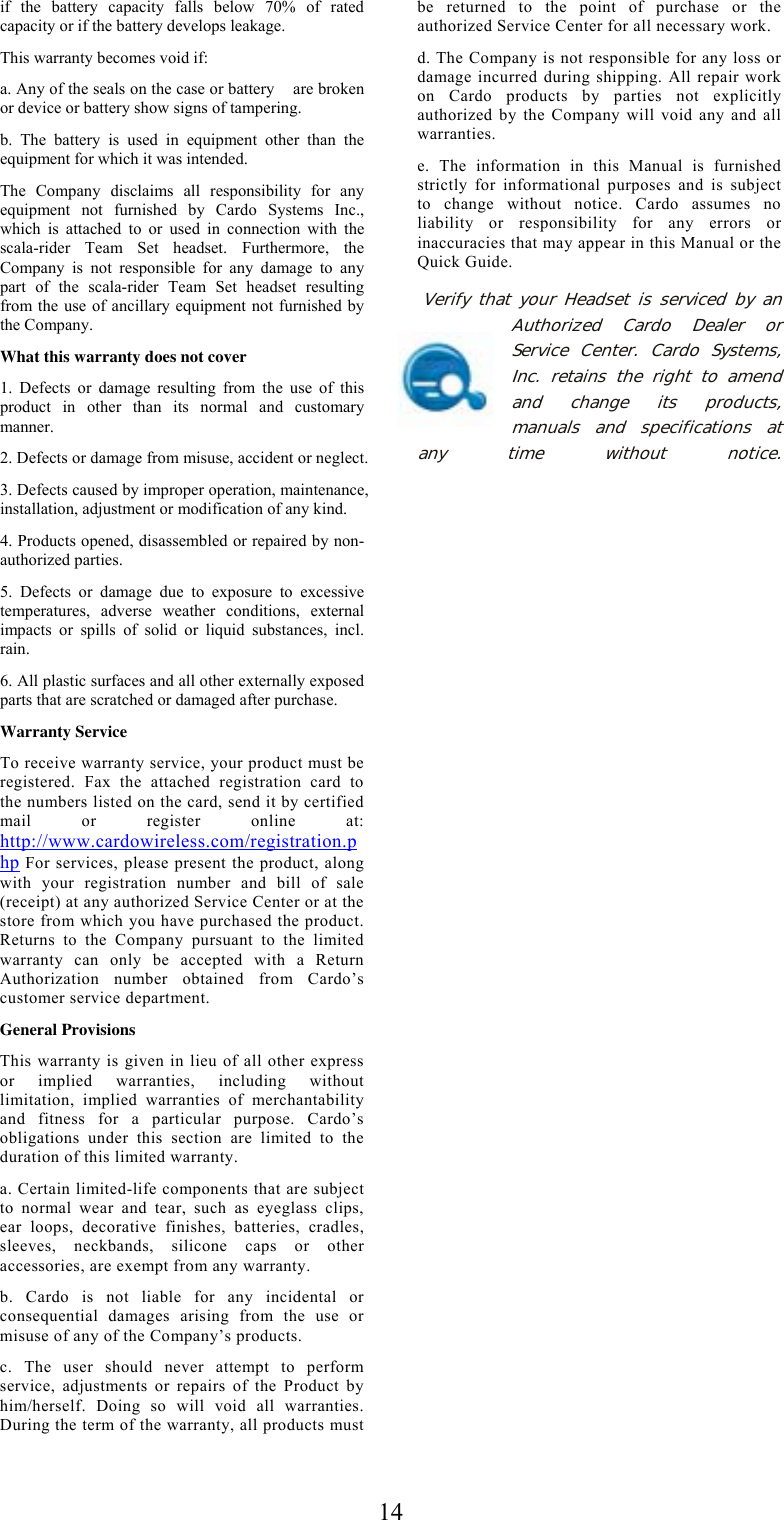  14if the battery capacity falls below 70% of rated capacity or if the battery develops leakage. This warranty becomes void if: a. Any of the seals on the case or battery    are broken or device or battery show signs of tampering. b. The battery is used in equipment other than the equipment for which it was intended. The Company disclaims all responsibility for any equipment not furnished by Cardo Systems Inc., which is attached to or used in connection with the scala-rider Team Set headset. Furthermore, the Company is not responsible for any damage to any part of the scala-rider Team Set headset resulting from the use of ancillary equipment not furnished by the Company. What this warranty does not cover 1. Defects or damage resulting from the use of this product in other than its normal and customary manner. 2. Defects or damage from misuse, accident or neglect. 3. Defects caused by improper operation, maintenance, installation, adjustment or modification of any kind. 4. Products opened, disassembled or repaired by non-authorized parties. 5. Defects or damage due to exposure to excessive temperatures, adverse weather conditions, external impacts or spills of solid or liquid substances, incl. rain. 6. All plastic surfaces and all other externally exposed parts that are scratched or damaged after purchase. Warranty Service To receive warranty service, your product must be registered. Fax the attached registration card to the numbers listed on the card, send it by certified mail or register online at: http://www.cardowireless.com/registration.php For services, please present the product, along with your registration number and bill of sale (receipt) at any authorized Service Center or at the store from which you have purchased the product. Returns to the Company pursuant to the limited warranty can only be accepted with a Return Authorization number obtained from Cardo’s customer service department. General Provisions This warranty is given in lieu of all other express or implied warranties, including without limitation, implied warranties of merchantability and fitness for a particular purpose. Cardo’s obligations under this section are limited to the duration of this limited warranty. a. Certain limited-life components that are subject to normal wear and tear, such as eyeglass clips, ear loops, decorative finishes, batteries, cradles, sleeves, neckbands, silicone caps or other accessories, are exempt from any warranty. b. Cardo is not liable for any incidental or consequential damages arising from the use or misuse of any of the Company’s products. c. The user should never attempt to perform service, adjustments or repairs of the Product by him/herself. Doing so will void all warranties. During the term of the warranty, all products must be returned to the point of purchase or the authorized Service Center for all necessary work. d. The Company is not responsible for any loss or damage incurred during shipping. All repair work on Cardo products by parties not explicitly authorized by the Company will void any and all warranties. e. The information in this Manual is furnished strictly for informational purposes and is subject to change without notice. Cardo assumes no liability or responsibility for any errors or inaccuracies that may appear in this Manual or the Quick Guide.  Verify that your Headset is serviced by an Authorized Cardo Dealer or Service Center. Cardo Systems, Inc. retains the right to amend and change its products, manuals and specifications at any time without notice.