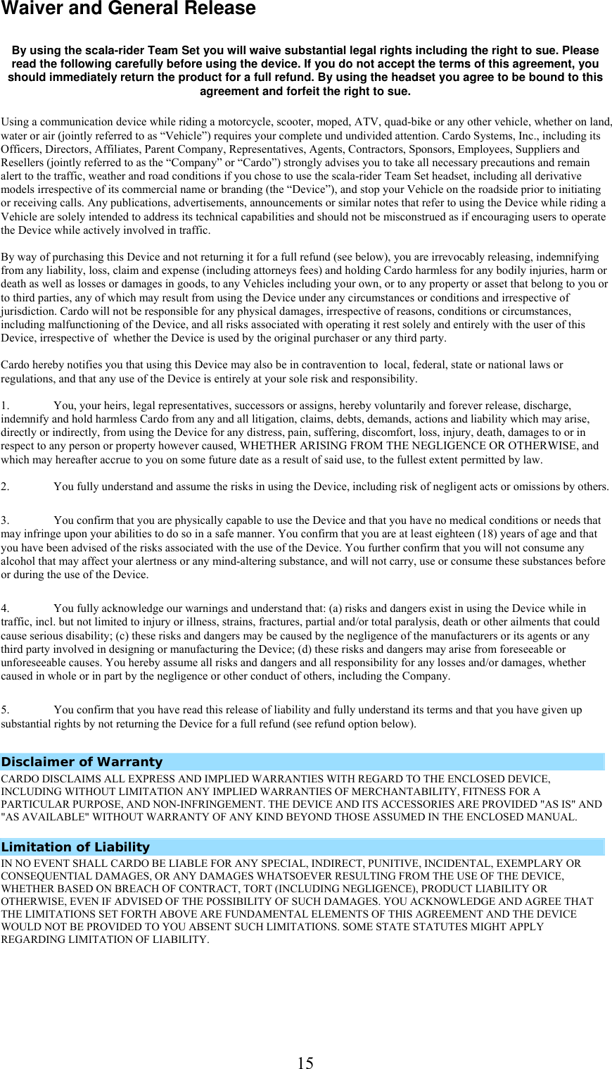  15Waiver and General Release   By using the scala-rider Team Set you will waive substantial legal rights including the right to sue. Please read the following carefully before using the device. If you do not accept the terms of this agreement, you should immediately return the product for a full refund. By using the headset you agree to be bound to this agreement and forfeit the right to sue. Using a communication device while riding a motorcycle, scooter, moped, ATV, quad-bike or any other vehicle, whether on land, water or air (jointly referred to as “Vehicle”) requires your complete und undivided attention. Cardo Systems, Inc., including its Officers, Directors, Affiliates, Parent Company, Representatives, Agents, Contractors, Sponsors, Employees, Suppliers and Resellers (jointly referred to as the “Company” or “Cardo”) strongly advises you to take all necessary precautions and remain alert to the traffic, weather and road conditions if you chose to use the scala-rider Team Set headset, including all derivative models irrespective of its commercial name or branding (the “Device”), and stop your Vehicle on the roadside prior to initiating or receiving calls. Any publications, advertisements, announcements or similar notes that refer to using the Device while riding a Vehicle are solely intended to address its technical capabilities and should not be misconstrued as if encouraging users to operate the Device while actively involved in traffic.   By way of purchasing this Device and not returning it for a full refund (see below), you are irrevocably releasing, indemnifying from any liability, loss, claim and expense (including attorneys fees) and holding Cardo harmless for any bodily injuries, harm or death as well as losses or damages in goods, to any Vehicles including your own, or to any property or asset that belong to you or to third parties, any of which may result from using the Device under any circumstances or conditions and irrespective of jurisdiction. Cardo will not be responsible for any physical damages, irrespective of reasons, conditions or circumstances, including malfunctioning of the Device, and all risks associated with operating it rest solely and entirely with the user of this Device, irrespective of  whether the Device is used by the original purchaser or any third party.   Cardo hereby notifies you that using this Device may also be in contravention to  local, federal, state or national laws or regulations, and that any use of the Device is entirely at your sole risk and responsibility.   1.  You, your heirs, legal representatives, successors or assigns, hereby voluntarily and forever release, discharge, indemnify and hold harmless Cardo from any and all litigation, claims, debts, demands, actions and liability which may arise, directly or indirectly, from using the Device for any distress, pain, suffering, discomfort, loss, injury, death, damages to or in respect to any person or property however caused, WHETHER ARISING FROM THE NEGLIGENCE OR OTHERWISE, and which may hereafter accrue to you on some future date as a result of said use, to the fullest extent permitted by law.  2.  You fully understand and assume the risks in using the Device, including risk of negligent acts or omissions by others.  3.  You confirm that you are physically capable to use the Device and that you have no medical conditions or needs that may infringe upon your abilities to do so in a safe manner. You confirm that you are at least eighteen (18) years of age and that you have been advised of the risks associated with the use of the Device. You further confirm that you will not consume any alcohol that may affect your alertness or any mind-altering substance, and will not carry, use or consume these substances before or during the use of the Device.  4.  You fully acknowledge our warnings and understand that: (a) risks and dangers exist in using the Device while in traffic, incl. but not limited to injury or illness, strains, fractures, partial and/or total paralysis, death or other ailments that could cause serious disability; (c) these risks and dangers may be caused by the negligence of the manufacturers or its agents or any third party involved in designing or manufacturing the Device; (d) these risks and dangers may arise from foreseeable or unforeseeable causes. You hereby assume all risks and dangers and all responsibility for any losses and/or damages, whether caused in whole or in part by the negligence or other conduct of others, including the Company.  5.  You confirm that you have read this release of liability and fully understand its terms and that you have given up substantial rights by not returning the Device for a full refund (see refund option below).  Disclaimer of Warranty  CARDO DISCLAIMS ALL EXPRESS AND IMPLIED WARRANTIES WITH REGARD TO THE ENCLOSED DEVICE, INCLUDING WITHOUT LIMITATION ANY IMPLIED WARRANTIES OF MERCHANTABILITY, FITNESS FOR A PARTICULAR PURPOSE, AND NON-INFRINGEMENT. THE DEVICE AND ITS ACCESSORIES ARE PROVIDED &quot;AS IS&quot; AND &quot;AS AVAILABLE&quot; WITHOUT WARRANTY OF ANY KIND BEYOND THOSE ASSUMED IN THE ENCLOSED MANUAL.     Limitation of Liability  IN NO EVENT SHALL CARDO BE LIABLE FOR ANY SPECIAL, INDIRECT, PUNITIVE, INCIDENTAL, EXEMPLARY OR CONSEQUENTIAL DAMAGES, OR ANY DAMAGES WHATSOEVER RESULTING FROM THE USE OF THE DEVICE, WHETHER BASED ON BREACH OF CONTRACT, TORT (INCLUDING NEGLIGENCE), PRODUCT LIABILITY OR OTHERWISE, EVEN IF ADVISED OF THE POSSIBILITY OF SUCH DAMAGES. YOU ACKNOWLEDGE AND AGREE THAT THE LIMITATIONS SET FORTH ABOVE ARE FUNDAMENTAL ELEMENTS OF THIS AGREEMENT AND THE DEVICE WOULD NOT BE PROVIDED TO YOU ABSENT SUCH LIMITATIONS. SOME STATE STATUTES MIGHT APPLY REGARDING LIMITATION OF LIABILITY.     