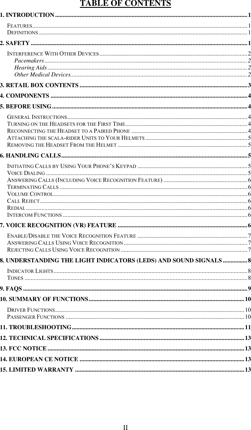  II TABLE OF CONTENTS 1. INTRODUCTION..............................................................................................................................1 FEATURES.............................................................................................................................................1 DEFINITIONS.........................................................................................................................................1 2. SAFETY ..............................................................................................................................................1 INTERFERENCE WITH OTHER DEVICES .................................................................................................2 Pacemakers.....................................................................................................................................2 Hearing Aids...................................................................................................................................2 Other Medical Devices....................................................................................................................2 3. RETAIL BOX CONTENTS ..............................................................................................................3 4. COMPONENTS .................................................................................................................................4 5. BEFORE USING................................................................................................................................4 GENERAL INSTRUCTIONS......................................................................................................................4 TURNING ON THE HEADSETS FOR THE FIRST TIME................................................................................4 RECONNECTING THE HEADSET TO A PAIRED PHONE ............................................................................4 ATTACHING THE SCALA-RIDER UNITS TO YOUR HELMETS ...................................................................5 REMOVING THE HEADSET FROM THE HELMET .....................................................................................5 6. HANDLING CALLS..........................................................................................................................5 INITIATING CALLS BY USING YOUR PHONE’S KEYPAD ........................................................................5 VOICE DIALING ....................................................................................................................................5 ANSWERING CALLS (INCLUDING VOICE RECOGNITION FEATURE) .......................................................6 TERMINATING CALLS ...........................................................................................................................6 VOLUME CONTROL...............................................................................................................................6 CALL REJECT........................................................................................................................................6 REDIAL .................................................................................................................................................6 INTERCOM FUNCTIONS .........................................................................................................................6 7. VOICE RECOGNITION (VR) FEATURE .....................................................................................6 ENABLE/DISABLE THE VOICE RECOGNITION FEATURE ........................................................................ 7 ANSWERING CALLS USING VOICE RECOGNITION ................................................................................. 7 REJECTING CALLS USING VOICE RECOGNITION ...................................................................................7 8. UNDERSTANDING THE LIGHT INDICATORS (LEDS) AND SOUND SIGNALS................8 INDICATOR LIGHTS ...............................................................................................................................8 TONES ..................................................................................................................................................8 9. FAQS ...................................................................................................................................................9 10. SUMMARY OF FUNCTIONS......................................................................................................10 DRIVER FUNCTIONS............................................................................................................................10 PASSENGER FUNCTIONS .....................................................................................................................10 11. TROUBLESHOOTING.................................................................................................................11 12. TECHNICAL SPECIFICATIONS...............................................................................................13 13. FCC NOTICE.................................................................................................................................13 14. EUROPEAN CE NOTICE ............................................................................................................13 15. LIMITED WARRANTY ...............................................................................................................13   