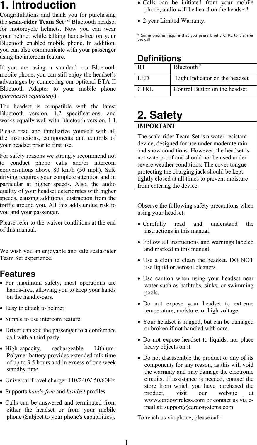  11. Introduction Congratulations and thank you for purchasing the scala-rider Team Set™ Bluetooth headset for motorcycle helmets. Now you can wear your helmet while talking hands-free on your Bluetooth enabled mobile phone. In addition, you can also communicate with your passenger using the intercom feature. If you are using a standard non-Bluetooth mobile phone, you can still enjoy the headset’s advantages by connecting our optional BTA II Bluetooth Adapter to your mobile phone (purchased separately).  The headset is compatible with the latest Bluetooth version. 1.2 specifications, and works equally well with Bluetooth version. 1.1. Please read and familiarize yourself with all the instructions, components and controls of your headset prior to first use. For safety reasons we strongly recommend not to conduct phone calls and/or intercom conversations above 80 km/h (50 mph). Safe driving requires your complete attention and in particular at higher speeds. Also, the audio quality of your headset deteriorates with higher speeds, causing additional distraction from the traffic around you. All this adds undue risk to you and your passenger.  Please refer to the waiver conditions at the end of this manual.  We wish you an enjoyable and safe scala-rider Team Set experience.  Features • For maximum safety, most operations are hands-free, allowing you to keep your hands on the handle-bars. • Easy to attach to helmet • Simple to use intercom feature • Driver can add the passenger to a conference call with a third party. • High-capacity, rechargeable Lithium-Polymer battery provides extended talk time of up to 9.5 hours and in excess of one week standby time. • Universal Travel charger 110/240V 50/60Hz  • Supports hands-free and headset profiles • Calls can be answered and terminated from either the headset or from your mobile phone (Subject to your phone&apos;s capabilities). • Calls can be initiated from your mobile phone; audio will be heard on the headset*  • 2-year Limited Warranty.  * Some phones require that you press briefly CTRL to transfer the call  Definitions BT   Bluetooth® LED   Light Indicator on the headset CTRL   Control Button on the headset  2. Safety IMPORTANT The scala-rider Team-Set is a water-resistant device, designed for use under moderate rain and snow conditions. However, the headset is not waterproof and should not be used under severe weather conditions. The cover tongue protecting the charging jack should be kept tightly closed at all times to prevent moisture from entering the device.  Observe the following safety precautions when using your headset: • Carefully read and understand the instructions in this manual. • Follow all instructions and warnings labeled and marked in this manual. • Use a cloth to clean the headset. DO NOT use liquid or aerosol cleaners. • Use caution when using your headset near water such as bathtubs, sinks, or swimming pools. • Do not expose your headset to extreme temperature, moisture, or high voltage. • Your headset is rugged, but can be damaged or broken if not handled with care. • Do not expose headset to liquids, nor place heavy objects on it. • Do not disassemble the product or any of its components for any reason, as this will void the warranty and may damage the electronic circuits. If assistance is needed, contact the store from which you have purchased the product, visit our website at www.cardowireless.com or contact us via e-mail at: support@cardosystems.com. To reach us via phone, please call: 
